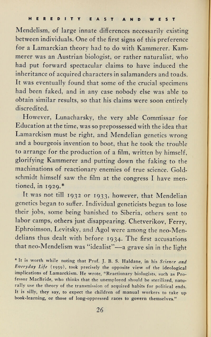 HEREDITY EAST AND WEST Mendelism, of large innate differences necessarily existing between individuals. One of the first signs of this preference for a Lamarckian theory had to do with Kammerer. Kam¬ merer was an Austrian biologist, or rather naturalist, who had put forward spectacular claims to have induced the inheritance of acquired characters in salamanders and toads. It was eventually found that some of the crucial specimens had been faked, and in any case nobody else was able to obtain similar results, so that his claims were soon entirely discredited. However, Lunacharsky, the very able Comrriissar for Education at the time, was so prepossessed with the idea that Lamarckism must be right, and Mendelian genetics wrong and a bourgeois invention to boot, that he took the trouble to arrange for the production of a film, written by himself, glorifying Kammerer and putting down the faking to the machinations of reactionary enemies of true science. Gold- schmidt himself saw the film at the congress I have men¬ tioned, in 1929.* It was not till 1932 or 1933, however, that Mendelian genetics began to suffer. Individual geneticists began to lose their jobs, some being banished to Siberia, others sent to labor camps, others just disappearing. Chetverikov, Ferry, Ephroimson, Levitsky, and Agol were among the neo-Men- delians thus dealt with before 1934. The first accusations that neo-Mendelism was idealist—a grave sin in the light • It is worth while noting that Prof. J. B. S. Haldane, in his Science and Everyday Life (1939), took precisely the opposite view of the ideological implications of Lamarckism. He wrote, Reactionary biologists, such as Pro¬ fessor MacBride, who thinks that the unemployed should be sterilized, natu¬ rally use the theory of the transmission of acquired habits for political ends. It is silly, they say, to expect the children of manual workers to take up book-learning, or those of long-oppressed races to govern themselves. 26