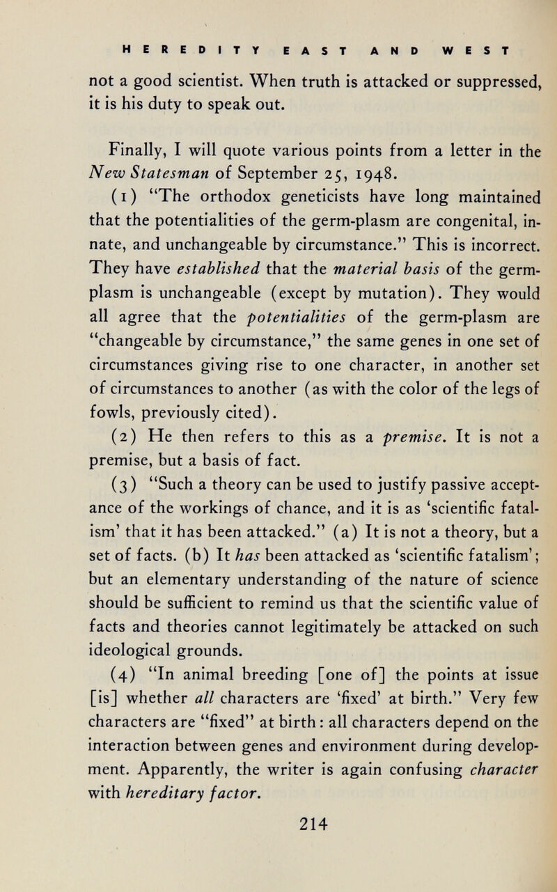 HEREDITY EAST AND WEST not a good scientist. When truth is attacked or suppressed, it is his duty to speak out. Finally, I will quote various points from a letter in the New Statesman of September 25, 1948. ( I ) The orthodox geneticists have long maintained that the potentialities of the germ-plasm are congenital, in¬ nate, and unchangeable by circumstance. This is incorrect. They have established that the material basis of the germ- plasm is unchangeable (except by mutation). They would all agree that the potentialities of the germ-plasm are changeable by circumstance, the same genes in one set of circumstances giving rise to one character, in another set of circumstances to another (as with the color of the legs of fowls, previously cited). (2) He then refers to this as a premise. It is not a premise, but a basis of fact. (3 ) Such a theory can be used to justify passive accept¬ ance of the workings of chance, and it is as 'scientific fatal¬ ism' that it has been attacked. (a) It is not a theory, but a set of facts, (b) It has been attacked as 'scientific fatalism'; but an elementary understanding of the nature of science should be sufficient to remind us that the scientific value of facts and theories cannot legitimately be attacked on such ideological grounds. (4) In animal breeding [one of] the points at issue [is] whether all characters are 'fixed' at birth. Very few characters are fixed at birth : all characters depend on the interaction between genes and environment during develop¬ ment. Apparently, the writer is again confusing character with hereditary factor. 214