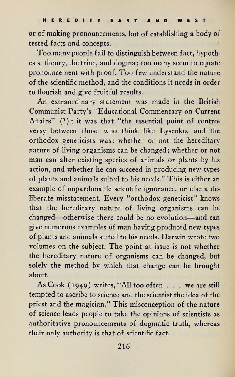 HEREDITY EAST AND WEST or of making pronouncements, but of establishing a body of tested facts and concepts. Too many people fail to distinguish between fact, hypoth¬ esis, theory, doctrine, and dogma ; too many seem to equate pronouncement with proof. Too few understand the nature of the scientific method, and the conditions it needs in order to flourish and give fruitful results. An extraordinary statement was made in the British Communist Party's Educational Commentary on Current Affairs C) ; it was that the essential point of contro¬ versy between those who think like Lysenko, and the orthodox geneticists was: whether or not the hereditary nature of living organisms can be changed; whether or not man can alter existing species of animals or plants by his action, and whether he can succeed in producing new types of plants and animals suited to his needs. This is either an example of unpardonable scientific ignorance, or else a de¬ liberate misstatement. Every orthodox geneticist knows that the hereditary nature of living organisms can be changed—otherwise there could be no evolution—and can give numerous examples of man having produced new types of plants and animals suited to his needs. Darwin wrote two volumes on the subject. The point at issue is not whether the hereditary nature of organisms can be changed, but solely the method by which that change can be brought about. As Cook ( 1949) writes, All too often . . . we are still tempted to ascribe to science and the scientist the idea of the priest and the magician. This misconception of the nature of science leads people to take the opinions of scientists as authoritative pronouncements of dogmatic truth, whereas their only authority is that of scientific fact. 216