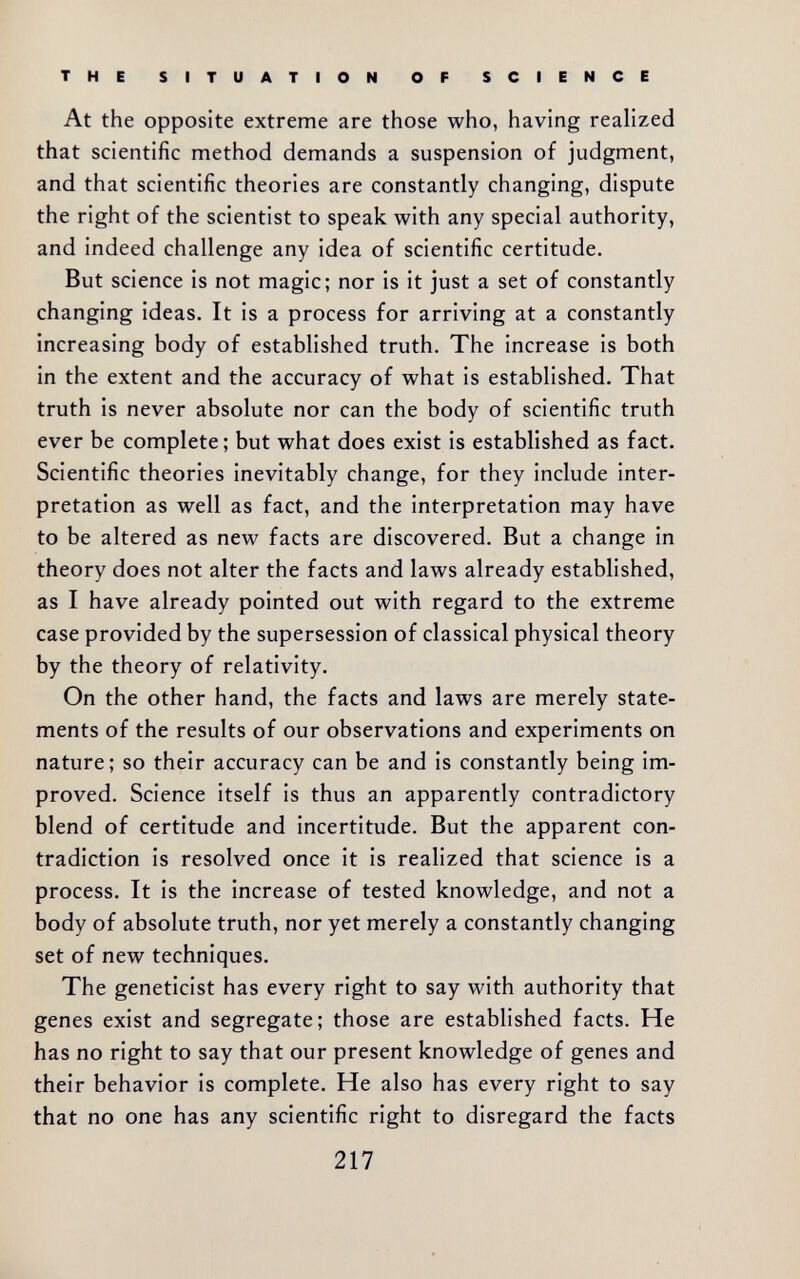 THE SITUATION OF SCIENCE At the opposite extreme are those who, having realized that scientific method demands a suspension of judgment, and that scientific theories are constantly changing, dispute the right of the scientist to speak with any special authority, and indeed challenge any idea of scientific certitude. But science is not magic; nor is it just a set of constantly changing ideas. It is a process for arriving at a constantly increasing body of established truth. The increase is both in the extent and the accuracy of what is established. That truth is never absolute nor can the body of scientific truth ever be complete; but what does exist is established as fact. Scientific theories inevitably change, for they include inter¬ pretation as well as fact, and the interpretation may have to be altered as new facts are discovered. But a change in theory does not alter the facts and laws already established, as I have already pointed out with regard to the extreme case provided by the supersession of classical physical theory by the theory of relativity. On the other hand, the facts and laws are merely state¬ ments of the results of our observations and experiments on nature; so their accuracy can be and is constantly being im¬ proved. Science itself is thus an apparently contradictory blend of certitude and incertitude. But the apparent con¬ tradiction is resolved once it is realized that science is a process. It is the increase of tested knowledge, and not a body of absolute truth, nor yet merely a constantly changing set of new techniques. The geneticist has every right to say with authority that genes exist and segregate; those are established facts. He has no right to say that our present knowledge of genes and their behavior is complete. He also has every right to say that no one has any scientific right to disregard the facts 217
