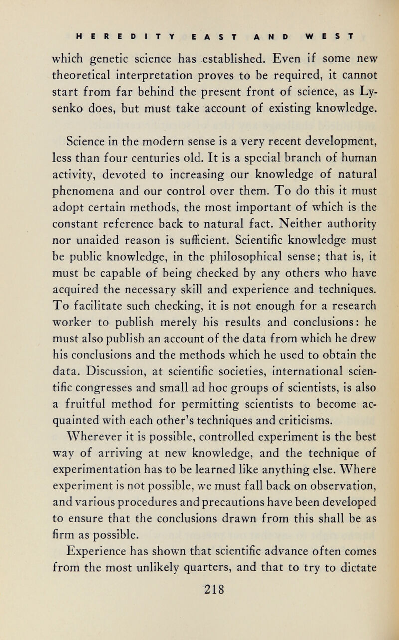 HEREDITY EAST AND WEST which genetic science has established. Even if some new theoretical interpretation proves to be required, it cannot start from far behind the present front of science, as Ly- senko does, but must take account of existing knowledge. Science in the modern sense is a very recent development, less than four centuries old. It is a special branch of human activity, devoted to increasing our knowledge of natural phenomena and our control over them. To do this it must adopt certain methods, the most important of which is the constant reference back to natural fact. Neither authority nor unaided reason is sufficient. Scientific knowledge must be public knowledge, in the philosophical sense; that is, it must be capable of being checked by any others who have acquired the necessary skill and experience and techniques. To facilitate such checking, it is not enough for a research worker to publish merely his results and conclusions : he must also publish an account of the data from which he drew his conclusions and the methods which he used to obtain the data. Discussion, at scientific societies, international scien¬ tific congresses and small ad hoc groups of scientists, is also a fruitful method for permitting scientists to become ac¬ quainted with each other's techniques and criticisms. Wherever it is possible, controlled experiment is the best way of arriving at new knowledge, and the technique of experimentation has to be learned like anything else. Where experiment is not possible, we must fall back on observation, and various procedures and precautions have been developed to ensure that the conclusions drawn from this shall be as firm as possible. Experience has shown that scientific advance often comes from the most unlikely quarters, and that to try to dictate 218 ..d