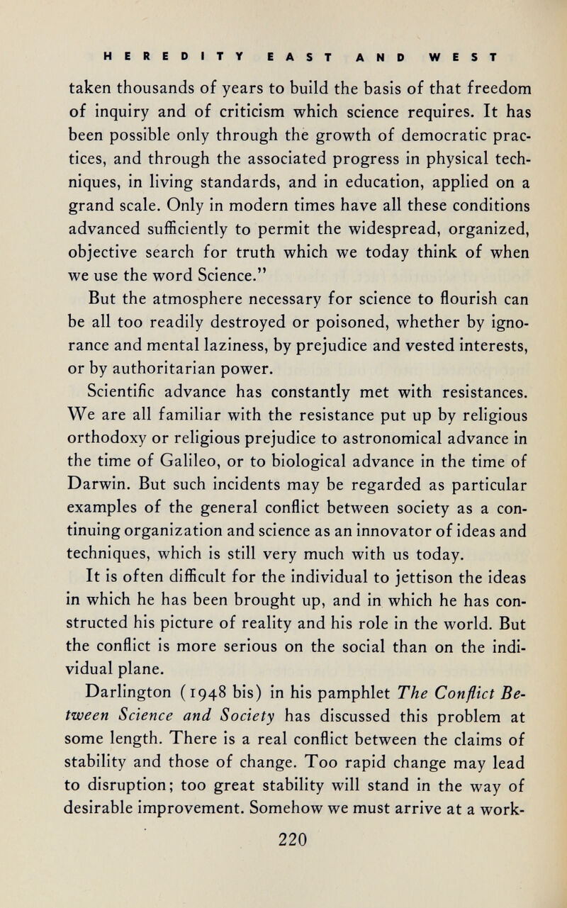 HEREDITY EAST AND WEST taken thousands of years to build the basis of that freedom of inquiry and of criticism which science requires. It has been possible only through the growth of democratic prac¬ tices, and through the associated progress in physical tech¬ niques, in living standards, and in education, applied on a grand scale. Only in modern times have all these conditions advanced sufficiently to permit the widespread, organized, objective search for truth which we today think of when we use the word Science. But the atmosphere necessary for science to flourish can be all too readily destroyed or poisoned, whether by igno¬ rance and mental laziness, by prejudice and vested interests, or by authoritarian power. Scientific advance has constantly met with resistances. We are all familiar with the resistance put up by religious orthodoxy or religious prejudice to astronomical advance in the time of Galileo, or to biological advance in the time of Darwin. But such incidents may be regarded as particular examples of the general conflict between society as a con¬ tinuing organization and science as an innovator of ideas and techniques, which is still very much with us today. It is often difficult for the individual to jettison the ideas in which he has been brought up, and in which he has con¬ structed his picture of reality and his role in the world. But the conflict is more serious on the social than on the indi¬ vidual plane. Darlington (1948 bis) in his pamphlet The Conflict Be¬ tween Science and Society has discussed this problem at some length. There is a real conflict between the claims of stability and those of change. Too rapid change may lead to disruption; too great stability will stand in the way of desirable improvement. Somehow we must arrive at a work- 220
