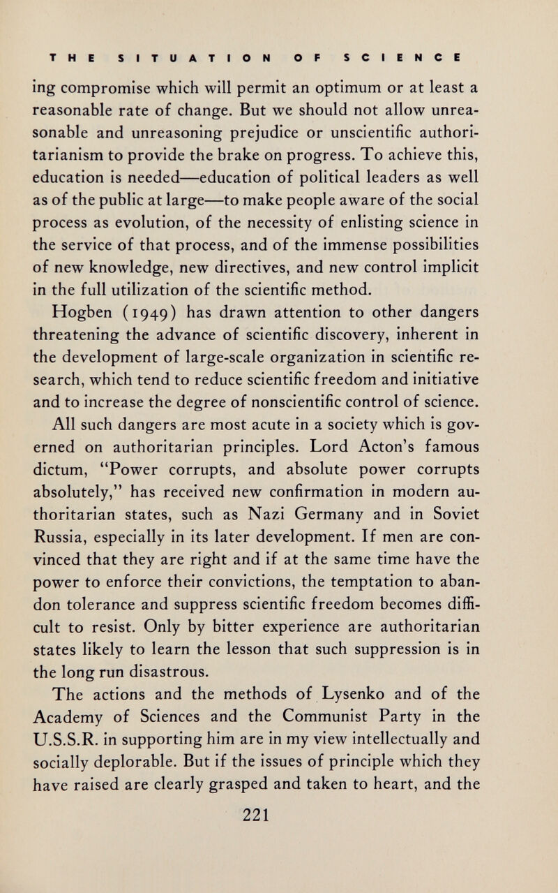 THE SITUATION OF SCIENCE ing compromise which will permit an optimum or at least a reasonable rate of change. But we should not allow unrea¬ sonable and unreasoning prejudice or unscientific authori¬ tarianism to provide the brake on progress. To achieve this, education is needed—education of political leaders as well as of the public at large—to make people aware of the social process as evolution, of the necessity of enlisting science in the service of that process, and of the immense possibilities of new knowledge, new directives, and new control implicit in the full utilization of the scientific method. Hogben (1949) has drawn attention to other dangers threatening the advance of scientific discovery, inherent in the development of large-scale organization in scientific re¬ search, which tend to reduce scientific freedom and initiative and to increase the degree of nonscientific control of science. All such dangers are most acute in a society which is gov¬ erned on authoritarian principles. Lord Acton's famous dictum, Power corrupts, and absolute power corrupts absolutely, has received new confirmation in modern au¬ thoritarian states, such as Nazi Germany and in Soviet Russia, especially in its later development. If men are con¬ vinced that they are right and if at the same time have the power to enforce their convictions, the temptation to aban¬ don tolerance and suppress scientific freedom becomes diffi¬ cult to resist. Only by bitter experience are authoritarian states likely to learn the lesson that such suppression is in the long run disastrous. The actions and the methods of Lysenko and of the Academy of Sciences and the Communist Party in the U.S.S.R. in supporting him are in my view intellectually and socially deplorable. But if the issues of principle which they have raised are clearly grasped and taken to heart, and the 221