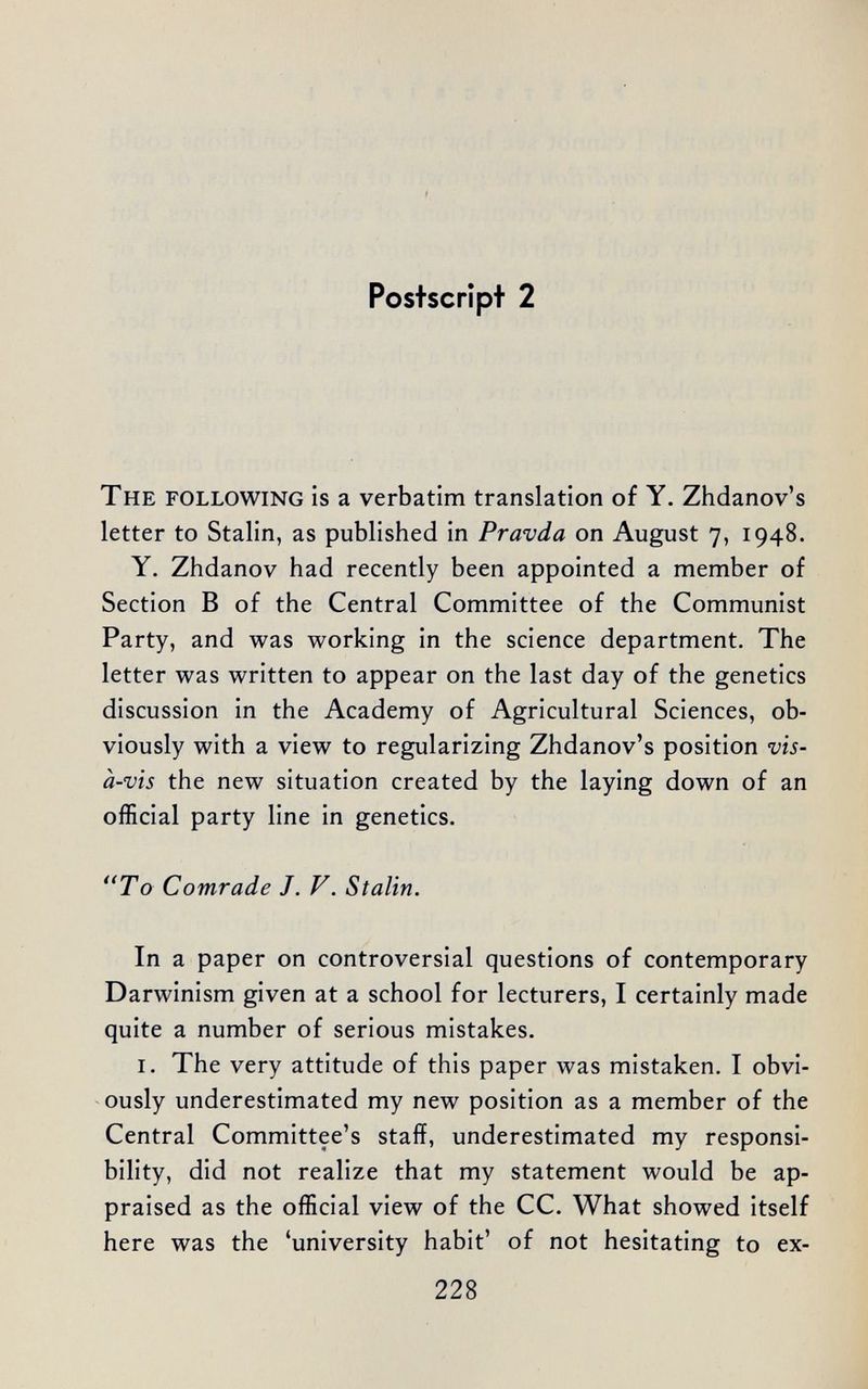 Postscript 2 The following is a verbatim translation of Y. Ziidanov's letter to Stalin, as published in Pravda on August 7, 1948. Y. Zhdanov had recently been appointed a member of Section В of the Central Committee of the Communist Party, and was working in the science department. The letter was written to appear on the last day of the genetics discussion in the Academy of Agricultural Sciences, ob¬ viously with a view to regularizing Zhdanov's position vis- à-vis the new situation created by the laying down of an official party line in genetics. To Comrade J. V. Stalin. In a paper on controversial questions of contemporary Darwinism given at a school for lecturers, I certainly made quite a number of serious mistakes. i. The very attitude of this paper was mistaken. I obvi¬ ously underestimated my new position as a member of the Central Committee's staff, underestimated my responsi¬ bility, did not realize that my statement would be ap¬ praised as the official view of the CC. What showed itself here was the 'university habit' of not hesitating to ex- 228