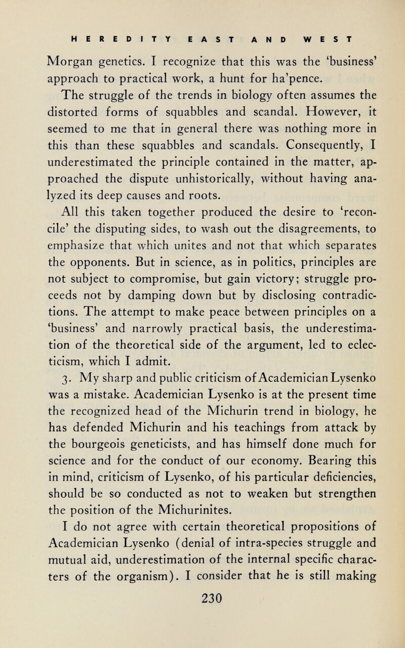 HEREDITY EAST AND WEST Morgan genetics. I recognize that this was the 'business' approach to practical work, a hunt for ha'pence. The struggle of the trends in biology often assumes the distorted forms of squabbles and scandal. However, it seemed to me that in general there was nothing more in this than these squabbles and scandals. Consequently, I underestimated the principle contained in the matter, ap¬ proached the dispute unhistorically, without having ana¬ lyzed its deep causes and roots. All this taken together produced the desire to 'recon¬ cile' the disputing sides, to wash out the disagreements, to emphasize that лvhich unites and not that which separates the opponents. But in science, as in politics, principles are not subject to compromise, but gain victory; struggle pro¬ ceeds not by damping down but by disclosing contradic¬ tions. The attempt to make peace between principles on a 'business' and narrowly practical basis, the underestima¬ tion of the theoretical side of the argument, led to eclec¬ ticism, which I admit. 3. My sharp and public criticism of Academician Lysenko was a mistake. Academician Lysenko is at the present time the recognized head of the Michurin trend in biology, he has defended Michurin and his teachings from attack by the bourgeois geneticists, and has himself done much for science and for the conduct of our economy. Bearing this in mind, criticism of Lysenko, of his particular deficiencies, should be so conducted as not to weaken but strengthen the position of the Michurinites. I do not agree with certain theoretical propositions of Academician Lysenko (denial of intra-species struggle and mutual aid, underestimation of the internal specific charac¬ ters of the organism). I consider that he is still making 230