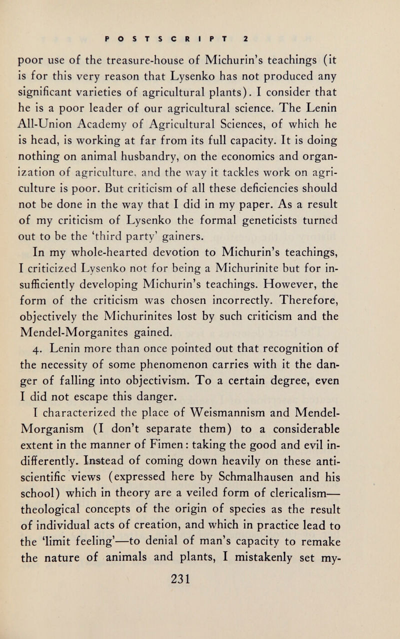 POSTSCRIPT 2 poor use of the treasure-house of Michurin's teachings (it is for this very reason that Lysenko has not produced any significant varieties of agricultural plants). I consider that he is a poor leader of our agricultural science. The Lenin All-Union Academy of Agricultural Sciences, of which he is head, is working at far from its full capacity. It is doing nothing on animal husbandry, on the economics and organ¬ ization of agriculture, and the way it tackles work on agri¬ culture is poor. But criticism of all these deficiencies should not be done in the way that I did in my paper. As a result of my criticism of Lysenko the formal geneticists turned out to be the 'third party' gainers. In my whole-hearted devotion to Michurin's teachings, I criticized Lysenko not for being a Michurinite but for in¬ sufficiently developing Michurin's teachings. However, the form of the criticism was chosen incorrectly. Therefore, objectively the Michurinites lost by such criticism and the Mendel-Morganites gained. 4. Lenin more than once pointed out that recognition of the necessity of some phenomenon carries with it the dan¬ ger of falling into objectivism. To a certain degree, even I did not escape this danger. I characterized the place of Weismannism and Mendel- Morganism (I don't separate them) to a considerable extent in the manner of Fimen : taking the good and evil in¬ differently. Instead of coming down heavily on these anti- scientific views (expressed here by Schmalhausen and his school) which in theory are a veiled form of clericalism— theological concepts of the origin of species as the result of individual acts of creation, and which in practice lead to the 'limit feeling'—to denial of man's capacity to remake the nature of animals and plants, I mistakenly set my- 231