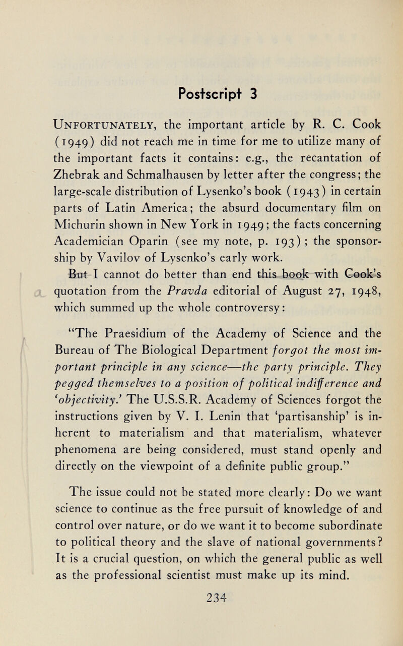 Postscript 3 Unfortunately, the important article by R, C. Cook ( 1949) did not reach me in time for me to utilize many of the important facts it contains: e.g., the recantation of Zhebrak and Schmalhausen by letter after the congress; the large-scale distribution of Lysenko's book (1943) in certain parts of Latin America; the absurd documentary film on Michurin shown in New York in 1949 ; the facts concerning Academician Oparin (see my note, p. 193) ; the sponsor¬ ship by Vavilov of Lysenko's early work. But I cannot do better than end this book with Cook's J quotation from the Pravda editorial of August 27, 1948, which summed up the whole controversy: The Praesidium of the Academy of Science and the Bureau of The Biological Department forgot the most im¬ portant principle in any science—the party principle. They pegged themselves to a position of political indifference and 'objectivity.' The U.S.S.R. Academy of Sciences forgot the instructions given by V. L Lenin that 'partisanship' is in¬ herent to materialism and that materialism, whatever phenomena are being considered, must stand openly and directly on the viewpoint of a definite public group. The issue could not be stated more clearly: Do we want science to continue as the free pursuit of knowledge of and control over nature, or do we want it to become subordinate to political theory and the slave of national governments? It is a crucial question, on which the general public as well as the professional scientist must make up its mind. 234