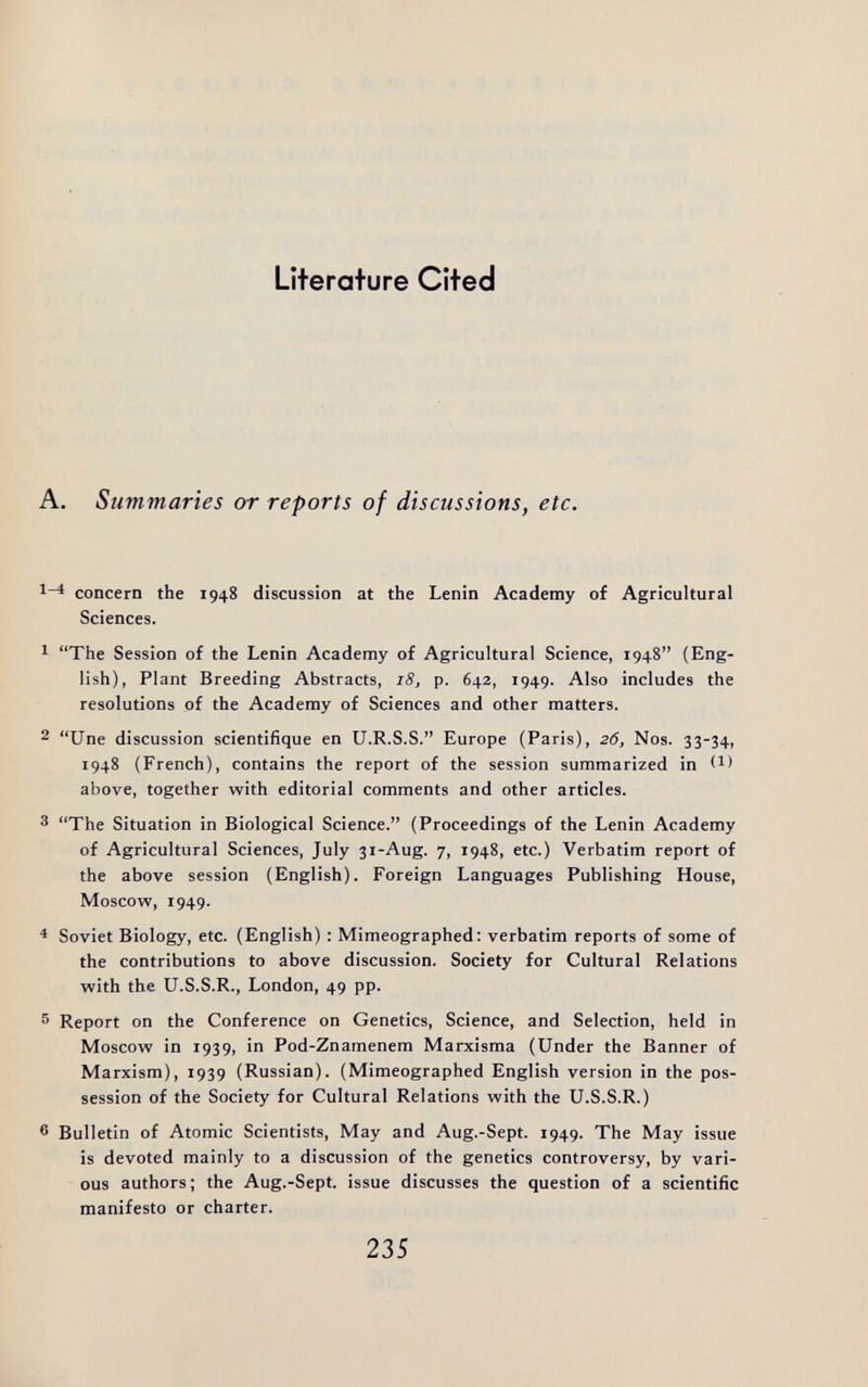 Literature Cited , Summaries or reports of discussions, etc. 4 concern the 1948 discussion at the Lenin Academy of Agricultural Sciences. The Session of the Lenin Academy of Agricultural Science, 1948 (Eng¬ lish), Plant Breeding Abstracts, 18, p. 642, 1949. Also includes the resolutions of the Academy of Sciences and other matters. Une discussion scientifique en Ü.R.S.S. Europe (Paris), 26, Nos. 33-34, 1948 (French), contains the report of the session summarized in above, together with editorial comments and other articles. The Situation in Biological Science. (Proceedings of the Lenin Academy of Agricultural Sciences, July 31-Aug. 7, 1948, etc.) Verbatim report of the above session (English). Foreign Languages Publishing House, Moscow, 1949. Soviet Biology, etc. (English) : Mimeographed: verbatim reports of some of the contributions to above discussion. Society for Cultural Relations with the U.S.S.R., London, 49 pp. Report on the Conference on Genetics, Science, and Selection, held in Moscow in 1939, in Pod-Znamenem Marxisma (Under the Banner of Marxism), 1939 (Russian). (Mimeographed English version in the pos¬ session of the Society for Cultural Relations with the U.S.S.R.) Bulletin of Atomic Scientists, May and Aug.-Sept. 1949. The May issue is devoted mainly to a discussion of the genetics controversy, by vari¬ ous authors; the Aug.-Sept. issue discusses the question of a scientific manifesto or charter. 235