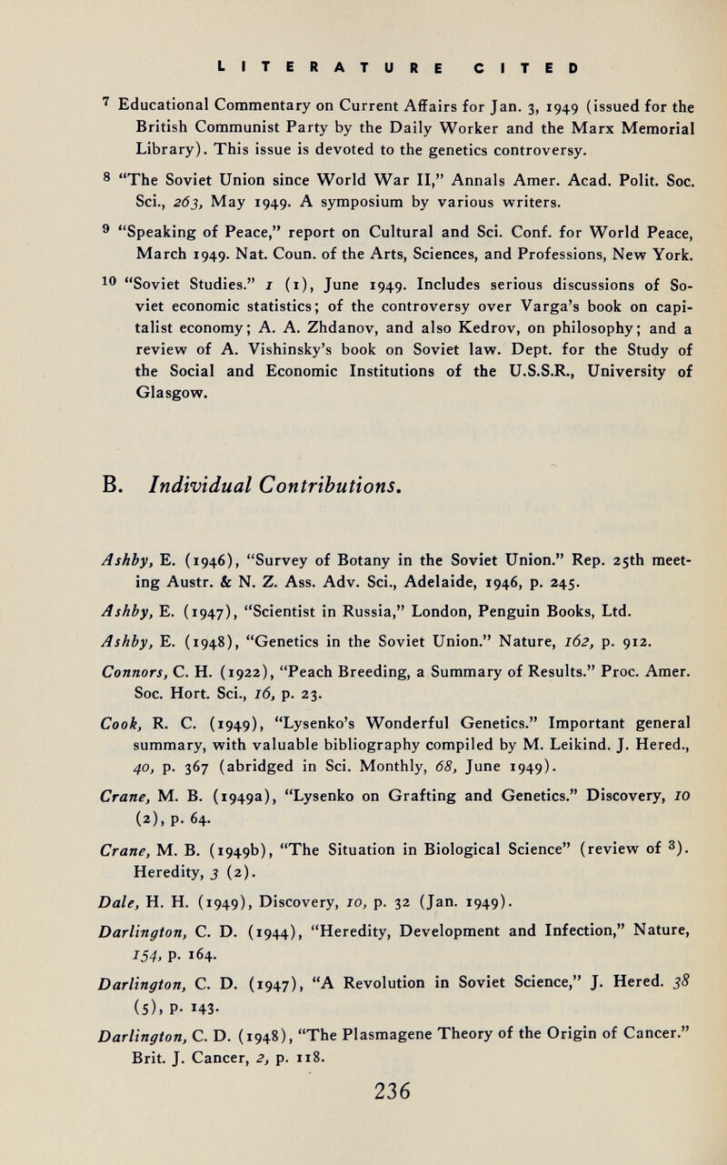 literature cited ' Educational Commentary on Current Affairs for Jan. 3, 1949 (issued for the British Communist Party by the Daily Worker and the Marx Memorial Library). This issue is devoted to the genetics controversy. 8 The Soviet Union since World War II, Annals Amer. Acad. Polit. Soc. Sci., 263, May 1949. A symposium by various writers. ^ Speaking of Peace, report on Cultural and Sci. Conf. for World Peace, March 1949. Nat. Coun. of the Arts, Sciences, and Professions, New York. Ю Soviet Studies. i (i), June 1949. Includes serious discussions of So¬ viet economic statistics; of the controversy over Varga's book on capi¬ talist economy; A. A. Zhdanov, and also Kedrov, on philosophy; and a review of A. Vishinsky's book on Soviet law. Dept. for the Study of the Social and Economic Institutions of the U.S.S.R., University of Glasgow. B. Individual Contributions. Ashby, E. (1946), Survey of Botany in the Soviet Union. Rep. zjth meet¬ ing Austr. & N. Z. Ass. Adv. Sci., Adelaide, 1946, p. 245. Ashby, E. (1947), Scientist in Russia, London, Penguin Books, Ltd. Ashby, E. (1948), Genetics in the Soviet Union. Nature, 162, p. 912. Connors, C. H. (1922), Peach Breeding, a Summary of Results. Proc. Amer. Soc. Hort. Sci., 16, p. 23. Cook, R. С. (1949), Lysenko's Wonderful Genetics. Important general summary, with valuable bibliography compiled by M. Leikind. J. Hered., 40, p. 367 (abridged in Sci. Monthly, 68, June 1949). Crane, M. B. (1949a), Lysenko on Grafting and Genetics. Discovery, 10 (2), p. 64. Crane, M. B. (1949b), The Situation in Biological Science (review of 3). Heredity, 3 (2). Dale, H. H. (1949), Discovery, 10, p. 32 (Jan. 1949). Darlington, C. D. (1944), Heredity, Development and Infection, Nature, 154, p. 164. Darlington, C. D. (1947), A Revolution in Soviet Science, J. Hered. 38 (5). P- H3- Darlington, C. D. (1948), The Plasmagene Theory of the Origin of Cancer. Brit. J. Cancer, 2, p. 118. 236