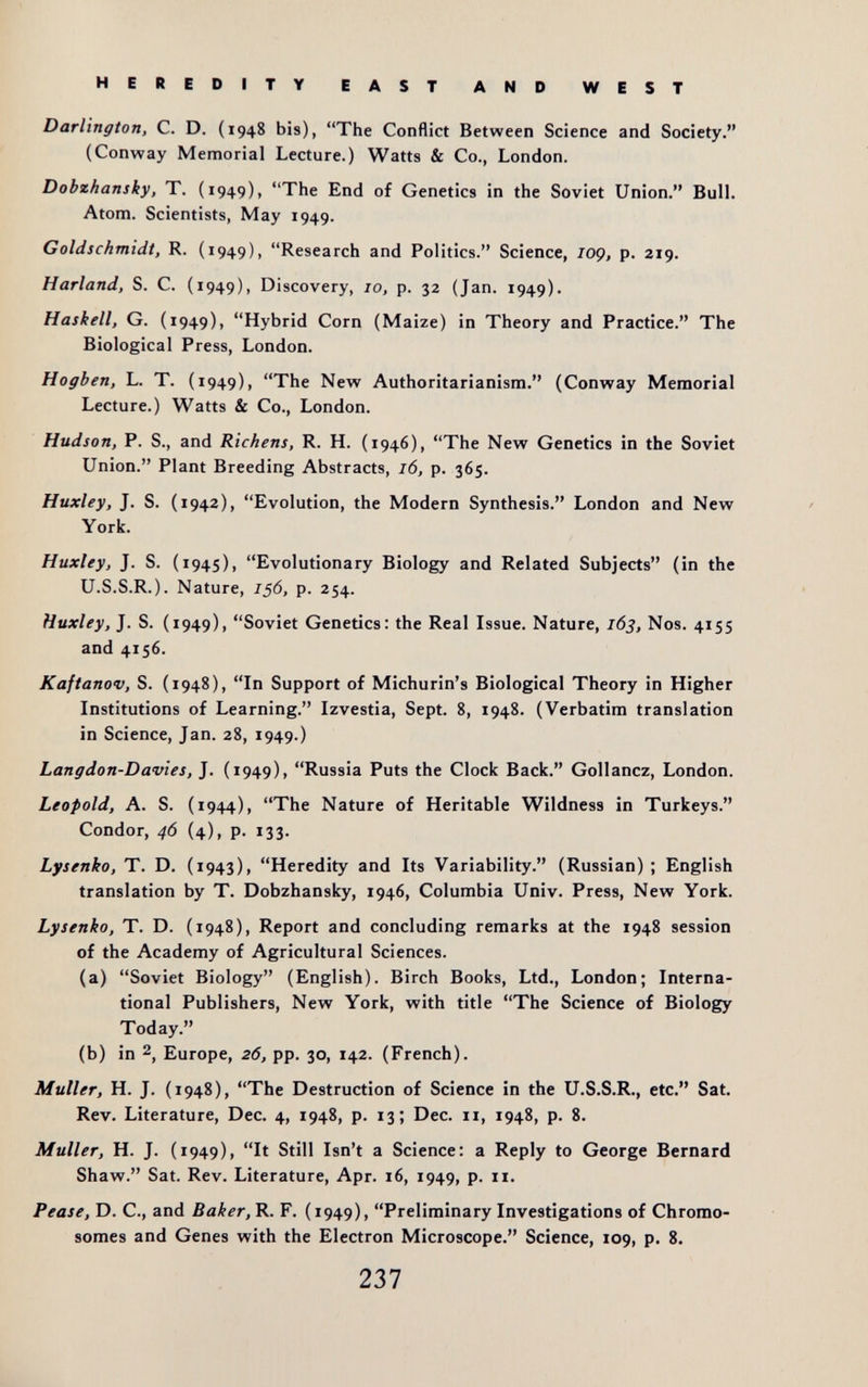 HEREDITY EAST AND WEST Darlington, C. D. (1948 bis), The Conflict Between Science and Society. (Conway Memorial Lecture.) Watts & Co., London. Dobzhansky, T. (1949), The End of Genetics in the Soviet Union. Bull. Atom. Scientists, May 1949. Goldschmidt, R. (1949), Research and Politics. Science, lOQ, p. 219. Harland, S. C. (1949), Discovery, 10, p. 32 (Jan. 1949). Haskell, G. (1949), Hybrid Corn (Maize) in Theory and Practice. The Biological Press, London. Hogben, L. T. (1949), The New Authoritarianism. (Conway Memorial Lecture.) Watts & Co., London. Hudson, P. S., and Richens, R. H. (1946), The New Genetics in the Soviet Union. Plant Breeding Abstracts, 16, p. 365. Huxley, J. S. (1942), Evolution, the Modern Synthesis. London and New York. Huxley, J. S. (1945), Evolutionary Biology and Related Subjects (in the U.S.S.R.). Nature, 156, p. 254. Huxley, J. S. (1949), Soviet Genetics: the Real Issue. Nature, 163, Nos. 4155 and 4156. Kaftanov, S. (1948), In Support of Michurin's Biological Theory in Higher Institutions of Learning. Izvestia, Sept. 8, 1948. (Verbatim translation in Science, Jan. 28, 1949.) Langdon-Davies, J. (1949), Russia Puts the Clock Back. Gollancz, London. Leopold, A. S. (1944), The Nature of Heritable Wildness in Turkeys. Condor, 46 (4), p. 133. Lysenko, T. D. (1943), Heredity and Its Variability. (Russian) ; English translation by T. Dobzhansky, 1946, Columbia Univ. Press, New York. Lysenko, T. D. (1948), Report and concluding remarks at the 1948 session of the Academy of Agricultural Sciences. (a) Soviet Biology (English). Birch Books, Ltd., London; Interna¬ tional Publishers, New York, with title The Science of Biology Today. (b) in 2, Europe, 26, pp. 30, 142. (French). Muller, H. J. (1948), The Destruction of Science in the U.S.S.R., etc. Sat. Rev. Literature, Dec. 4, 1948, p. 13; Dec. 11, 1948, p. 8. Muller, H. J. (1949), It Still Isn't a Science: a Reply to George Bernard Shaw. Sat. Rev. Literature, Apr. 16, 1949, p. 11. Pease, D. C., and Baker, R. F. (1949), Preliminary Investigations of Chromo¬ somes and Genes with the Electron Microscope. Science, 109, p. 8. 237
