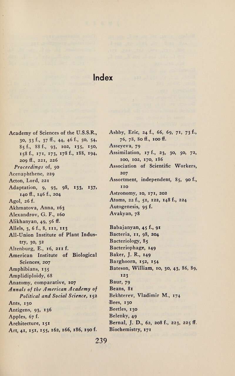 Index Academy of Sciences of the U.S.S.R., 30. 33 f-. 37 ff-. 44. 46 f., 50, 54t 85 f., 88 f., 93, 102, 13s, 150, 158 f., 171, 173, 178 f., 188, 194, 209 ff., 221, 226 Proceedings of, 50 Acenaphthene, 229 Acton, Lord, 221 Adaptation, 9, 93, 98, 133, 137, 140 ff., 146 f., 204 Agol, 26 f. Akhmatova, Anna, 163 Alexandrov, G. F., 160 Alikhanyan, 49, 56 ff. Allels, 3, 6 f., 8, iii, 113 All-Union Institute of Plant Indus¬ try, 30, 32 Altenburg, е., i6, 2ii f. American Institute of Biological Sciences, 207 Amphibians, 135 Amplidiploidy, 68 Anatomy, comparative, 107 Annals of the American Academy of Political and Social Science, 152 Ants, 130 Antigens, 93, 136 Apples, 67 f. Architecture, 151 Art, 41, 151, 155. ^62, i66, 186, 190 f. Ashby, Eric, 24 f., 66, 69, 71, 73 f., 76, 78, 80 ff., 100 ff. Asseyeva, 79 Assimilation, 17 f., 23, 30, 50, 72, 100, 102, 170, 186 Association of Scientific Workers, 207 Assortment, independent, 85, 90 f., no Astronomy, io, 171, 202 Atoms, 22 f., 51, 122, 148 f., 224 Autogenesis, 95 f. Avakyan, 78 Babajanyan, 45 f., 91 Bacteria, 11, 98, 204 Bacteriology, 85 Bacteriophage, 149 Baker, J. R., 149 Barghoorn, 152, 154 Bateson, William, 10, 30, 43, 86, 89, 123 Baur, 79 Beans, 81 Bekhterev, Vladimir M., 174 Bees, 130 Beetles, 130 Belenky, 49 Bernal, J. D., 62, 208 f., 223, 225 ff. Biochemistry, 171 239