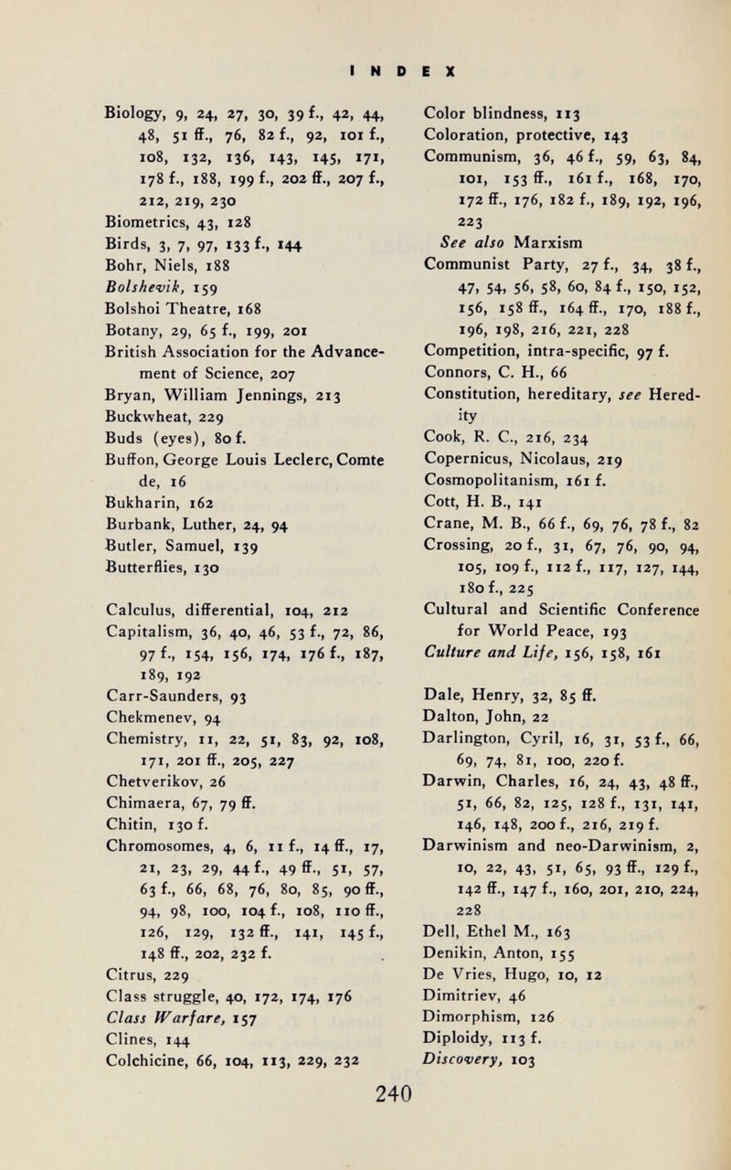 INDEX Biology, 9, 24, 27, 30, 39 f., 42, 44, 48, 51 ff., 76, 82 f., 92, 101 f., 108, 132, 136, 143, 145, 178 f., 188, 199 f., 202 ff., 207 f., 2I2y 219, 230 Biometrics, 43, 128 Birds, 3, 7, 97, 133 f., 144 Bohr, Niels, 188 Bolshevik, 159 Bolshoi Theatre, 168 Botany, 29, 65 f., 199, 201 British Association for the Advance¬ ment of Science, 207 Bryan, William Jennings, 213 Buckwheat, 229 Buds (eyes), 80f. Buffon, George Louis Ledere, Comte de, 16 Bukharin, 162 Burbank, Luther, 24, 94 Butler, Samuel, 139 Butterflies, 130 Calculus, differential, 104, 212 Capitalism, 36, 40, 46, 53 f., 72, 86, 97 f-, 154. 156. 174, 176 f., 187, 189, 192 Carr-Saunders, 93 Chekmenev, 94 Chemistry, 11, 22, 51, 83, 92, 108, 171, 201 ff., 205, 227 Chetverikov, 26 Chimaera, 67, 79 ff. Chitin, 130 f. Chromosomes, 4, 6, n f., 14 ff., 17, 21, 23, 29, 44 f., 49 ff., 51, 57, 63 f., 66, 68, 76, 80, 85, 90 ff., 94, 98, 100, 104 f., 108, iioff., 126, 129, 132 ff., 141, 145 f., 148 ff., 202, 232 f. Citrus, 229 Class struggle, 40, 172, 174, 176 Class Warfare, 157 Clines, 144 Colchicine, 66, 104, 113, 229, 232 Color blindness, 113 Coloration, protective, 143 Communism, 36, 46 f., 59, 63, 84, loi, 153 ff., 161 f., 168, 170, 172 ff., 176, 182 f., 189, 192, 196, 223 See also Marxism Communist Party, 27 f., 34, 38 f., 47. 54. 56, 58. 60, 84 f., 150, 152, 156, 158 ff., 164 ff., 170, 188 f., 196, 198, 216, 221, 228 Competition, intra-specific, 97 f. Connors, С. H., 66 Constitution, hereditary, see Hered¬ ity Cook, R. C., 216, 234 Copernicus, Nicolaus, 219 Cosmopolitanism, 161 f. Cott, H. В., 141 Crane, M. В., 66 f., 69, 76, 78 f., 82 Crossing, 20 f., 31, 67, 76, 90, 94, 105, 109 f., 112 f., 117, 127, 144, 180 f., 225 Cultural and Scientifíc Conference for World Peace, 193 Culture and Life, 156, 158, i6ï Dale, Henry, 32, 85 ff. Dalton, John, 22 Darlington, Cyril, 16, 31, 53 f., 66, 69, 74, 81, 100, 220 f. Darwin, Charles, 16, 24, 43, 48 ff., 51, 66, 82, 125, 128 f., 131, 141, 146, 148, 200 f., 216, 219 f. Darwinism and neo-Darwinism, 2, 10, 22, 43, 51, 65, 93 ff., 129 f., 142 ff., 147 f., 160, 201, 210, 224, 228 Dell, Ethel M., 163 Denikin, Anton, 155 De Vries, Hugo, 10, 12 Dimitriev, 46 Dimorphism, 126 Diploidy, 113 f. Discovery, 103 240