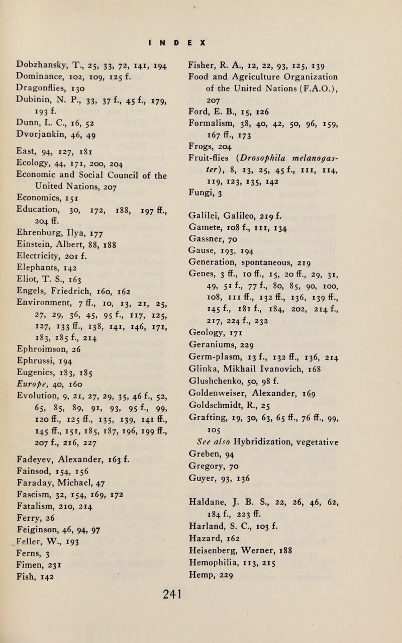 INDEX Dobzhansky, T., 25, 33, 72, 141, 194 Dominance, 102, 109, 125 f. Dragonflies, 130 Dubinin, N. P., 33, 37 f., 45 f., 179, 193 f- Dunn, L. C., 16, 52 Dvorjankin, 46, 49 East, 94, 127, 181 Ecology, 44, 171, 200, 204 Economic and Social Council of the United Nations, 207 Economics, 151 Education, 30, 172, 188, 197 flF., 204 ff. Ehrenburg, Ilya, 177 Einstein, Albert, 88, 188 Electricity, 201 f. Elephants, 142 Eliot, T. S., 163 Engels, Friedrich, 160, 162 Environment, 7 ff., 10, 13, 21, 25, 27, 29, 36, 45, 95 f., 117, 125, 127, 133 ff-. 138, 141, 146, 171, 183, 185 f., 214 Ephroimson, 26 Ephrussi, 194 Eugenics, 183, 185 Europe, 40, 160 Evolution, 9, 21, 27, 29, 3S, 46 f-. 52, 65. 85, 89, 91, 93, 95 f., 99, 120 ff., 125 ff., 135, 139, 141 ff-. 145 ff., 151, 185, 187, 196, 199 ff., 207 f., 216, 227 Fadeyev, Alexander, 163 f. Fainsod, 154, 156 Faraday, Michael, 47 Fascism, 32, 154, 169, 172 Fatalism, 210, 214 Ferry, 26 Feiginson, 46, 94, 97 Feller, W., 193 Ferns, 3 Fimen, 231 Fish, 142 Fisher, R. A., 12, 22, 93, 125, 139 Food and Agriculture Organization of the United Nations (F.A.O.), 207 Ford, E. В., 15, 126 Formalism, 38, 40, 42, 50, 96, 159, 167 ff., 173 Frogs, 204 Fruit-flies {Drosophila melanogas- ter), 8, 13, 25, 45 f., III, 114, 119, 123, 135, 142 Fungi, 3 Galilei, Galileo, 219 f. Gamete, 108 f., iii, 134 Gassner, 70 Gause, 193, 194 Generation, spontaneous, 219 Genes, 3 ff., 10 ff., 15, 20 ff., 29, 31, 49, 51 f-, 77 f-. 80, 85, 90, 100, 108, III ff., 132 ff., 136, 139 ff., 145 f., 181 f., 184, 202, 214 f., 217, 224 f., 232 Geology, 171 Geraniums, 229 Germ-plasm, 13 f., 132 ff., 136, 214 Glinka, Mikhail Ivanovich, 168 Glushchenko, 50, 98 f. Goldenweiser, Alexander, 169 Goldschmidt, R., 25 Grafting, 19, 30, 63, 65 ff., 76 ff., 99, 105 See also Hybridization, vegetative Greben, 94 Gregory, 70 Guyer, 93, 136 Haldane, J. B. S., 22, 26, 46, 62, 184 f., 223 ff. Harland, S. C., 103 f. Hazard, 162 Heisenberg, Werner, 188 Hemophilia, 113, 215 Hemp, 229