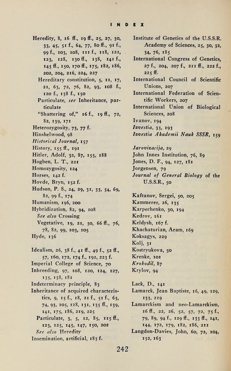 I N Heredity, 8, i6 ff., 19 ff., 25, 27, 30, 33. 45. 5Ï f; 64. 77, 80 ff., 91 f., 99 f., 103, 108, III f., 118, 121, 123, 128, 130 ff., 138, 141 f., 145 ff., 150, 170 ff., 17s, 182, 186, 202, 204, 216, 224, 227 Hereditary constitution, 5, 11, 17, 21, 63, 72, 76, 82, 93, 108 f., 120 f., 138 f., 150 Particulate, see Inheritance, par¬ ticulate Shattering of, 16 f., 19 ff., 72, 82, 139, 171 Heterozygosity, 73, 77 f. Hinshelwood, 98 Historical Journal, 157 History, 155 ff., 191 Hitler, Adolf, 32, 87, 155, 188 Hogben, L. T., 221 Homozygosity, 124 Horses, 142 f. Hovde, Bryn, 152 f. Hudson, P. S., 24, 29, 31, 33, 54, 69, 82, 99 f-, 174 Humanism, 196, 200 Hybridization, 82, 94, 108 See also Crossing Vegetative, 19, 21, 30, 66 ff., 76, 78, 82, 99, 103, 105 Hyde, 136 Idealism, 26, 38 f., 4t ff., 49 f., 52 ff., 57, 160, 172, 174 f., 192, 223 f. Imperial College of Science, 70 Inbreeding, 97, 108, 120, 124, 127, 135, 138, 181 Indeterminacy principle, 83 Inheritance of acquired characteris¬ tics, 9, 15 f., 18, 21 f., 51 f., 6s, 74, 93, 105, 128, 131, 135 ff., 139, 141, 175, 186, 219, 225 Particulate, 3, 5, 12, 85, 115 ff., 123, 125, 145, 147, 150, 202 See also Heredity Insemination, artificial, 183 f. E X Institute of Genetics of the U.S.S.R. Academy of Sciences, 25, 30, 32, 34, 76, 185 International Congress of Genetics, 27 f., 204, 207 f., 211 ff., 222 f., 225 ff. International Council of Scientific Unions, 207 International Federation of Scien¬ tific Workers, 207 International Union of Biological Sciences, 208 Ivanov, 194 Izvestia, 33, 193 Izvestia Akademit Nauk SSSR, 159 Jarovizacija, 29 John Innes Institution, 76, 89 Jones, D. F., 94, 127, 181 Jorgensen, 79 Journal of General Biology of the U.S.S.R., 50 Kaftanov, Sergei, 50, 205 Kammerer, 26, 135 Karpechenko, 30, 194 Kedrov, 161 Keldysh, 167 f. Khachaturian, Aram, 169 Koksagys, 229 Kolj, 31 Kostryukova, 50 Krenke, loi Krokodil, 87 Krylov, 94 Lack, D., 141 Lamarck, Jean Baptiste, 16, 49, 129, 133, 219 Lamarckism and neo-Lamarckism, 16 ff., 22, 26, 52, 57, 72, 75 f., 79, 89, 94 f., 129 ff., 133 ff-, 141, 144, 172, 179, 182, 186, 211 Langdon-Davies, John, 60, 72, 104, 152. 163 242