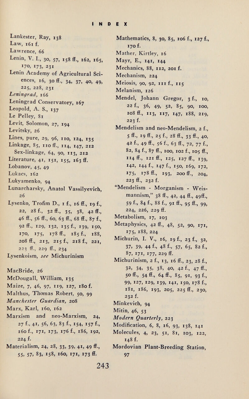 INDEX Lankester, Ray, 138 Law, 161 f. Lawrence, 66 Lenin, V. L, 30, 57, 158 ff., 162, 165, 170, 173, 231 Lenin Academy of Agricultural Sci¬ ences, 16, ЗОЙ., 34, 37, 40, 49, 225, 228, 231 Leningrad, 166 Leningrad Conservatory, 167 Leopold, A. S., 137 Le Pelley, 81 Levit, Solomon, 27, 194 Levitsky, 26 Lines, pure, 29, 96, 110, 124, 135 Linkage, 85, 110 ff., 114, 147, 212 Sex-linkage, 64, 90, 113, 212 Literature, 41, 151, 155, 163 ff. Lobanov, 45, 49 Lukac?, 162 Lukyamenko, 94 Lunarcharsky, Anatol Vassilyevich, 26 Lysenko, Trofim D., i f., 16 ff., 19 f., 22, 28 f., 32 ff., 35, 38, 42 ff., 46 ff., 56 ff., 60, 63 ff., 68 ff., 87 f., 92 ff., 129, 132, 135 f., 139, ISO, 170, 175, 178 ff., 185 f., 188, 208 ff., 213, 215!., 218 f., 221, 223 ff., 229 ff., 234 Lysenkoism, see Michurinism MacBride, 26 McDougall, William, 135 Maize, 7, 46, 97, 119, 127, 180 f. Malthus, Tilomas Robert, 50, 99 Manchester Guardian, 208 Marx, Karl, 160, 162 Marxism and neo-Marxism, 24, 27 f., 4i> 56. 63, 83 f; »54, 157 f-, 160 f., 171. 173. 176 f., 186, 192, 224 f. Materialism, 24, 28, 33, 39, 41, 49 ff-i 55, 57, 83. 158, 160, 171, 173 ff- Mathematics, 8, 30, 85, 106 f., 127 f., 170 f. Mather, Kirtley, 16 Mayr, E., 141, 144 Mechanics, 88, 112, 201 f. Mechanism, 224 Meiosis, 90, 92, III f., 115 Melanism, 126 Mendel, Johann Gregor, 3 f., 10, 22 f., 36, 49, 52, 85, 90, 100, 108 ff., 113, 117, 147, 188, 219, 223 f. Mendelism and neo-Mendelism, 2 f., 5 ff., 19 ff., 25 f., 28 ff., 33 ff., 40, 42 f., 49 ff., 56 f., 63 ff., 72, 77 f., 82, 84 f., 87 ff., 100, 102 f., 105 ff., 114 ff., 121 ff., 125, 127 ff., 139, 142, 144 f-, H7f-, 150, 169, 172, 175, 178 ff., 193, 200 ff., 204, 223 ff., 232 f. Mendelism - Morganism - Weis- mannism, 38 ff., 42, 44 ff., 49ff., 59 f-, 84 f., 88 f., 91 ff., 95 ff., 99, 224, 226, 229 ff. Metabolism, 17, 103 Metaphysics, 42 ff., 48, 52, 90, 171, 175, 188, 224 Michurin, L V., 16, 19 f., 23 f., 32, 37, 39, 44 f-, 48 f., 57, 65, 82 f., 87, 171, 177, 229 ff. Michurinism, 2 f., 13, 16 ff., 23, 28 f., 32, 34, 35, 38, 40, 42 f., 47 ff-, 50 ff., 54 ff., 64 ff., 85, 91, 93 f., 99, 127, 129, 139, 141, 150, 178 f., 181, 186, 193, 205, 225 ff., 230, 232 f. Minkevich, 94 Mitin, 46, 53 Modern Quarterly, 223 Modification, 6, 8, 16, 93, 138, 141 Molecules, 4, 23, 51, 81, 103, 122, 148 f. Mordovian Plant-Breeding Station, 97
