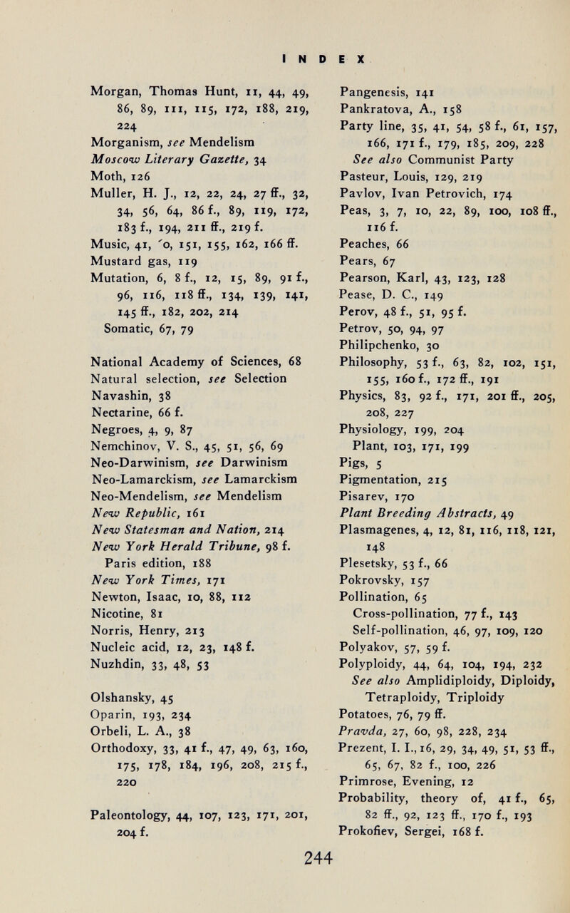 INDEX Morgan, Thomas Hunt, ii, 44, 49, 86, 89, III, 115, 172, 188, 219, 224 Morganism, see Mendelism Moscow Literary Gazette, 34 Moth, 126 Muller, H. J., 12, 22, 24, 27 ff., 32, 34, 56, 64, 86 f., 89, 119, 172, 183 f., 194, 211 ff., 219 f. Music, 41, 'о, 151, 155, 162, 166 ff. Mustard gas, 119 Mutation, 6, 8 f., 12, 15, 89, 91 f., 96, 116, 118 ff., 134, 139, 141, 145 ff., 182, 202, 214 Somatic, 67, 79 National Academy of Sciences, 68 Natural selection, see Selection Navashin, 38 Nectarine, 66 f. Negroes, 4, 9, 87 Nemchinov, V. S., 45, 51, 56, 69 Neo-Darwinism, see Darwinism Neo-Lamarckism, see Lamarckism Neo-Mendelism, see Mendelism New Republic, 161 New Statesman and Nation, 214 New York Herald Tribune, 98 f. Paris edition, 188 New York Times, 171 Newton, Isaac, 10, 88, 112 Nicotine, 81 Norris, Henry, 213 Nucleic acid, 12, 23, 148 f. Nuzhdin, 33, 48, S3 Olshansky, 45 Oparin, 193, 234 Orbeli, L. A., 38 Orthodoxy, 33, 41 f., 47, 49, 63, 160, 175, 178, 184, 196, 208, 215 f., 220 Paleontology, 44, 107, 123, 171, 201, 204 f. Pangenesis, 141 Pankratova, A., 158 Party line, 35, 41, 54, 58 f., 61, 157, 166, 171 f., 179, 185, 209, 228 See also Communist Party Pasteur, Louis, 129, 219 Pavlov, Ivan Petrovich, 174 Peas, 3, 7, 10, 22, 89, 100, io8 ff., 116 f. Peaches, 66 Pears, 67 Pearson, Karl, 43, 123, 128 Pease, D. C., 149 Perov, 48 f., 51, 95 f. Petrov, 50, 94, 97 Philipchenko, 30 Philosophy, 53 f., 63, 82, 102, 151, 15s, 160 f., 172 ff., 191 Physics, 83, 92 f., 171, 201 ff., 205, 208, 227 Physiology, 199, 204 Plant, 103, 171, 199 Pigs, 5 Pigmentation, 215 Pisarev, 170 Plant Breeding Abstracts, 49 Plasmagenes, 4, 12, 81, 116, 118, 121, 148 Plesetsky, 53 f., 66 Pokrovsky, 157 Pollination, 65 Cross-pollination, 77 f., 143 Self-pollination, 46, 97, 109, 120 Polyakov, 57, 59 f. Polyploidy, 44, 64, 104, 194, 232 See also Amplidiploidy, Diploidy, Tetraploidy, Triploidy Potatoes, 76, 79 ff. Pravda, 27, 60, 98, 228, 234 Prezent, I. I., 16, 29, 34, 49, SI, S3 ff-, 65, 67, 82 f., 100, 226 Primrose, Evening, 12 Probability, theory of, 41 f., 6s, 82 ff., 92, 123 ff., 170 f., 193 Prokofiev, Sergei, 168 f. 244