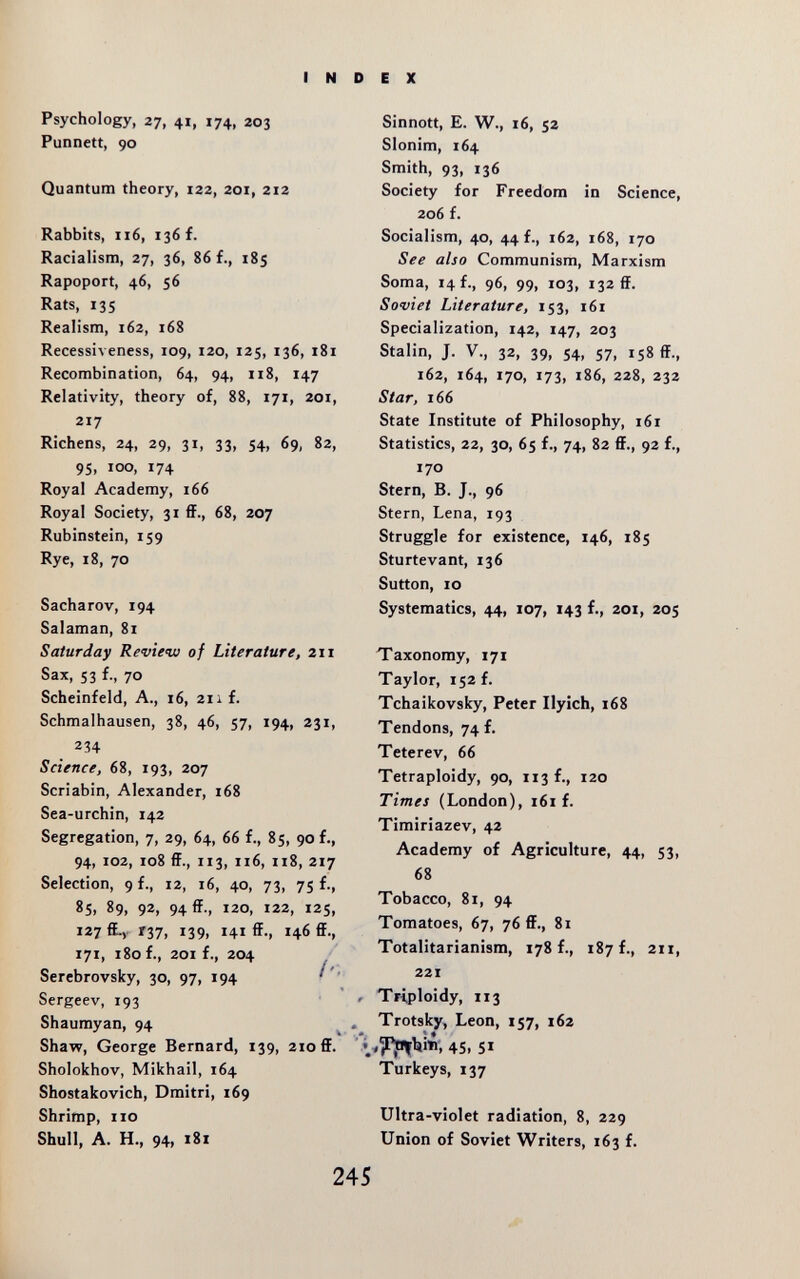 INDEX Psychology, 27, 41, 174, 203 Punnett, 90 Quantum theory, 122, 201, 212 Rabbits, 116, 136 f. Racialism, 27, 36, 86 f., 185 Rapoport, 46, 56 Rats, 135 Realism, 162, 168 Recessiveness, 109, 120, 125, 136, 181 Recombination, 64, 94, ii8, 147 Relativity, theory of, 88, 171, 201, 217 Richens, 24, 29, 31, 33, 54, 69, 82, 95, 100, 174 Royal Academy, 166 Royal Society, 31 ff., 68, 207 Rubinstein, 159 Rye, 18, 70 Sacharov, 194 Salaman, 81 Saturday Review of Literature, 211 Sax, 53 f., 70 Scheinfeld, A., 16, 211 f. Schmalhausen, 38, 46, 57, 194, 231, 234 Science, 68, 193, 207 Scriabin, Alexander, 168 Sea-urchin, 142 Segregation, 7, 29, 64, 66 f., 85, 90 f., 94, 102, 108 ff., 113, 116, 118, 217 Selection, 9 f., 12, 16, 40, 73, 75 f., 85> 89, 92, 94®., 120, 122, I2S, 127 ff-v Г37, 139, 141 ff., 146 ff., 171, 180 f., 201 f., 204 Serebrovsky, 30, 97, 194 Sergeev, 193 /- Sinnott, E. W., 16, 52 Slonim, 164 Smith, 93, 136 Society for Freedom in Science, 206 f. Socialism, 40, 44 f., 162, 168, 170 See also Communism, Marxism Soma, 14 f., 96, 99, 103, 132 ff. Soviet Literature, 153, 161 Specialization, 142, 147, 203 Stalin, J. v., 32, 39, 54, 57, 158 ff., 162, 164, 170, 173, 186, 228, 232 Star, 166 State Institute of Philosophy, 161 Statistics, 22, 30, 65 f., 74, 82 ff., 92 f., 170 Stern, B. J., 96 Stern, Lena, 193 Struggle for existence, 146, 185 Sturtevant, 136 Sutton, 10 Systematics, 44, 107, 143 f., 201, 205 Taxonomy, 171 Taylor, 152 f. Tchaikovsky, Peter Ilyich, 168 Tendons, 74 f. Teterev, 66 Tetraploidy, 90, 113 f., 120 Times (London), i6i f. Timiriazev, 42 Academy of Agriculture, 44, 53, 68 Tobacco, 81, 94 Tomatoes, 67, 76 ff., 81 Totalitarianism, 178 f., 187 f., 211, 221 Triploidy, 113 Trotsky, Leon, 157, 162 Shaumyan, 94 ^ Shaw, George Bernard, 139, 210 ff. ' 45, 51 Sholokhov, Mikhail, 164 Turkeys, 137 Shostakovich, Dmitri, 169 Shrimp, no Ultra-violet radiation, 8, 229 Shull, A. H., 94, i8i Union of Soviet Writers, 163 f. 245