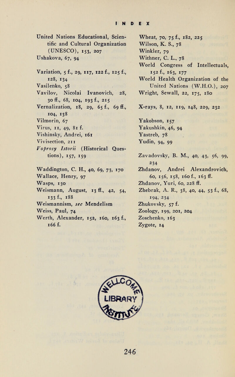 INDEX United Nations Educational, Scien¬ tific and Cultural Organization (UNESCO), IS3, 207 Ushakova, 67, 94 Variation, 5 f., 29, 117, 122 f., 125 f., 128, 134 Vasilenko, 58 Vavilov, Nicolai Ivanovich, 28, 30 ff., 68, 104, 193 f., 215 Vernalization, 18, 29, 65 f., 69 ff., 104, 138 Vilmorin, 67 Virus, II, 49, 81 f. Vishinsky, Andrei, 161 Vivisection, 211 Voprosy Istorii (Historical Ques¬ tions), 157, 159 Waddington, С. H., 40, 69, 73, 170 Wallace, Henry, 97 Wasps, 130 Weismann, August, 13 ff., 42, 54, 133 f., 188 Weismannism, see Mendelism Weiss, Paul, 74 Werth, Alexander, 152, 160, 163 f., 166 f. Wheat, 70, 75 f., 182, 225 Wilson, К. S., 78 Winkler, 79 Withner, С. L.. 78 World Congress of Intellectuals, 152 f., 163, 177 World Health Organization of the United Nations (W.H.O.), 207 Wright, Sewall, 22, 175, 180 X-rays, 8, 12, 119, 148, 229, 232 Yakobson, 157 Yakushkin, 46, 94 Yastreb, 78 Yudin, 94, 99 Zavadovsky, B. M., 40, 43, 56, 99, 234 Zhdanov, Andrei Alexandrovich, 60, 156, 158, 160 f., 163 ff. Zhdanov, Yuri, 60, 228 ff. Zhebrak, A. R., 38, 40, 44, S3 f., 68, 194, 234 Zhukovsky, 57 f. Zoology, 199, 201, 204 Zoschenko, 163 Zygote, 14 LIBRARY 246