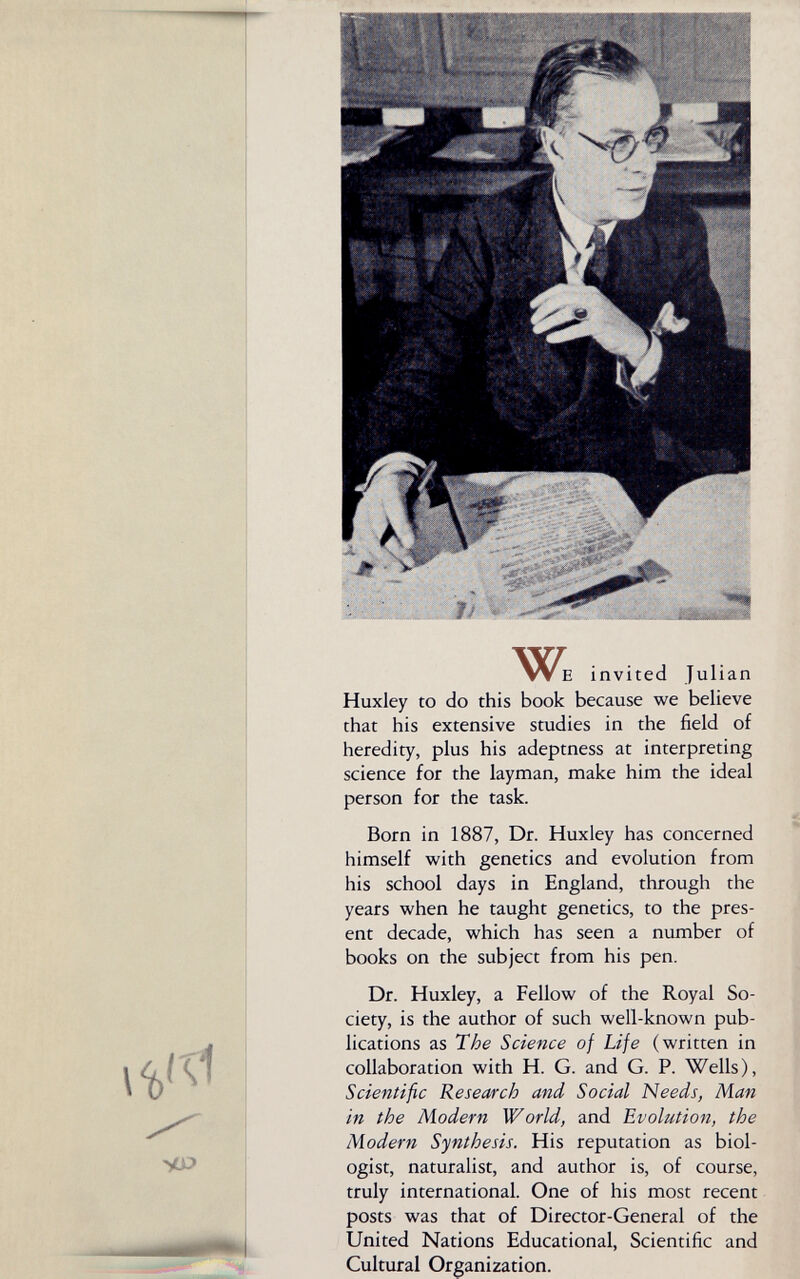 W E invited Julian Huxley to do this book because we believe that his extensive studies in the field of heredity, plus his adeptness at interpreting science for the layman, make him the ideal person for the task. Born in 1887, Dr. Huxley has concerned himself with genetics and evolution from his school days in England, through the years when he taught genetics, to the pres¬ ent decade, which has seen a number of books on the subject from his pen. Dr. Huxley, a Fellow of the Royal So¬ ciety, is the author of such well-known pub¬ lications as The Science of Life (written in collaboration with H. G. and G. P. Wells), Scientific Research and Social Needs, Man in the Modern World, and Evolution, the Modern Synthesis. His reputation as biol¬ ogist, naturalist, and author is, of course, truly international. One of his most recent posts was that of Director-General of the United Nations Educational, Scientific and Cultural Organization.
