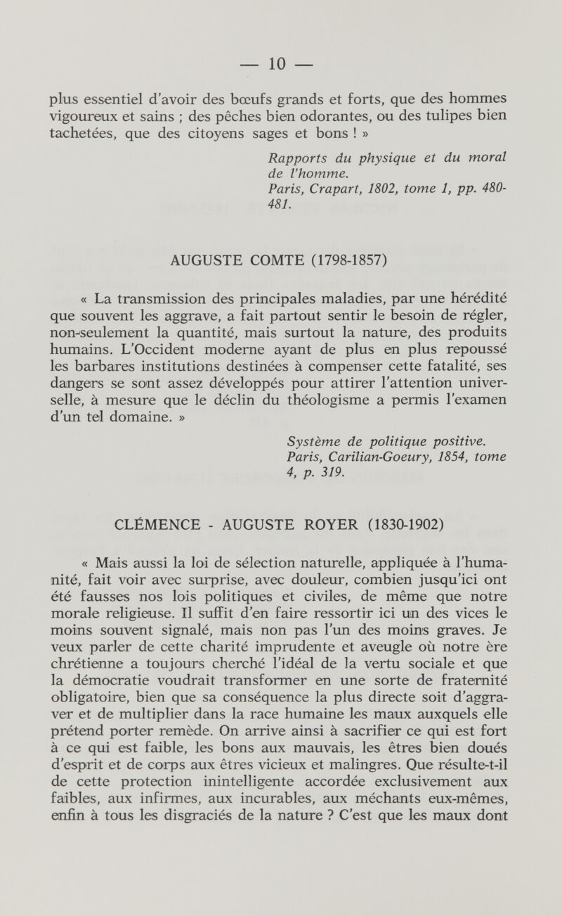 — 10 — plus essentiel d'avoir des bœufs grands et forts, que des hommes vigoureux et sains ; des pêches bien odorantes, ou des tulipes bien tachetées, que des citoyens sages et bons ! » Rapports du physique et du moral de l'homme, Paris, Crapart, 1802, tome 1, pp. 480- 481. AUGUSTE COMTE (1798-1857) « La transmission des principales maladies, par une hérédité que souvent les aggrave, a fait partout sentir le besoin de régler, non^seulement la quantité, mais surtout la nature, des produits humains. L'Occident moderne ayant de plus en plus repoussé les barbares institutions destinées à compenser cette fatalité, ses dangers se sont assez développés pour attirer l'attention univer¬ selle, à mesure que le déclin du théologisme a permis l'examen d'un tel domaine. » Système de politique positive. Paris, Carilian-Goeury, 1854, tome 4, p. 319. CLÉMENCE - AUGUSTE ROYER (1830-1902) « Mais aussi la loi de sélection naturelle, appliquée à l'huma¬ nité, fait voir avec surprise, avec douleur, combien jusqu'ici ont été fausses nos lois politiques et civiles, de même que notre morale religieuse. Il suffit d'en faire ressortir ici un des vices le moins souvent signalé, mais non pas l'un des moins graves. Je veux parler de cette charité imprudente et aveugle où notre ère chrétienne a toujours cherché l'idéal de la vertu sociale et que la démocratie voudrait transformer en une sorte de fraternité obligatoire, bien que sa conséquence la plus directe soit d'aggra¬ ver et de multiplier dans la race humaine les maux auxquels elle prétend porter remède. On arrive ainsi à sacrifier ce qui est fort à ce qui est faible, les bons aux mauvais, les êtres bien doués d'esprit et de corps aux êtres vicieux et malingres. Que résulte-t-il de cette protection inintelligente accordée exclusivement aux faibles, aux infirmes, aux incurables, aux méchants eux-mêmes, enfin à tous les disgraciés de la nature ? C'est que les maux dont