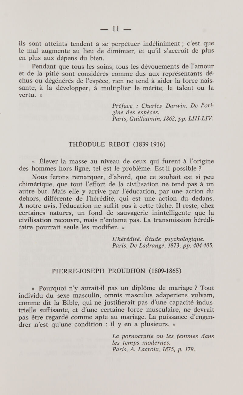 — 11 — ils sont atteints tendent à se perpétuer indéfiniment ; c'est que le mal augmente au lieu de diminuer, et qu'il s'accroît de plus en plus aux dépens du bien. Pendant que tous les soins, tous les dévouements de l'amour et de la pitié sont considérés comme dus aux représentants dé¬ chus ou dégénérés de l'espèce, rien ne tend à aider la force nais¬ sante, à la développer, à multiplier le mérite, le talent ou la vertu. » Préface : Charles Darwin. De l'ori¬ gine des espèces. Paris, Guillaumin, 1862, pp. LIII-LIV. THÉODULE RIBOT (1839-1916) « Élever la masse au niveau de ceux qui furent à l'origine des hommes hors ligne, tel est le problème. Est-il possible ? Nous ferons remarquer, d'abord, que ce souhait est si peu chimérique, que tout l'effort de la civilisation ne tend pas à un autre but. Mais elle y arrive par l'éducation, par une action du dehors, différente de l'hérédité, qui est une action du dedans. A notre avis, l'éducation ne suffit pas à cette tâche. Il reste, chez certaines natures, un fond de sauvagerie inintelligente que la civilisation recouvre, mais n'entame pas. La transmission hérédi¬ taire pourrait seule les modifier. » L'hérédité. Étude psychologique. Paris, De Ladrange, 1873, pp. 404-405. PIERRE-JOSEPH PROUDHON (1809-1865) « Pourquoi n'y aurait-il pas un diplôme de mariage ? Tout individu du sexe masculin, omnis masculus adaperiens vulvam, comme dit la Bible, qui ne justifierait pas d'une capacité indus¬ trielle suffisante, et d'une certaine force musculaire, ne devrait pas être regardé comme apte au mariage. La puissance d'engen¬ drer n'est qu'une condition : il y en a plusieurs. » La pornocratie ou les femmes dans les temps modernes. Paris, A. Lacroix, 1875, p. 179.