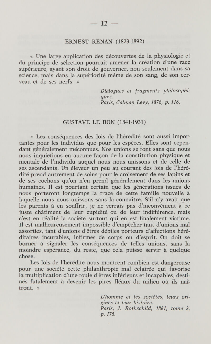 — 12 — ERNEST RENAN (1823-1892) « Une large application des découvertes de la physiologie et du principe de sélection pourrait amener la création d'une race supérieure, ayant son droit de gouverner, non seulement dans sa science, mais dans la supériorité même de son sang, de son cer¬ veau et de ses nerfs. » Dialogues et fragments philosophi¬ ques. Paris, Calman Levy, 1876, p. 116. GUSTAVE LE BON (1841-1931) « Les conséquences des lois de l'hérédité sont aussi impor¬ tantes pour les individus que pour les espèces. Elles sont cepen¬ dant généralement méconnues. Nos unions se font sans que nous nous inquiétions en aucune façon de la constitution physique et mentale de l'individu auquel nous nous unissons et de celle de ses ascendants. Un éleveur un peu au courant des lois de l'héré¬ dité prend autrement de soins pour le croisement de ses lapins et de ses cochons qu'on n'en prend généralement dans les unions humaines. Il est pourtant certain que les générations issues de nous porteront longtemps la trace de cette famille nouvelle à laquelle nous nous unissons sans la connaître. S'il n'y avait que les parents à en souffrir, je ne verrais pas d'inconvénient à ce juste châtiment de leur cupidité ou de leur indifférence, mais c'est en réalité la société surtout qui en est finalement victime. Il est malheureusement impossible d'empêcher tant d'unions mal assorties, tant d'unions d'êtres débiles porteurs d'affections héré¬ ditaires incurables, infirmes de corps ou d'esprit. On doit se borner à signaler les conséquences de telles unions, sans la moindre espérance, du reste, que cela puisse servir à quelque chose. Les lois de l'hérédité nous montrent combien est dangereuse pour une société cette philanthropie mal éclairée qui favorise la multiplication d'une foule d'êtres inférieurs et incapables, desti¬ nés fatalement à devenir les pires fléaux du milieu où ils naî¬ tront. » L'homme et les sociétés, leurs ori¬ gines et leur histoire. Paris, J. Rothschild, 1881, tome 2, p. 175.