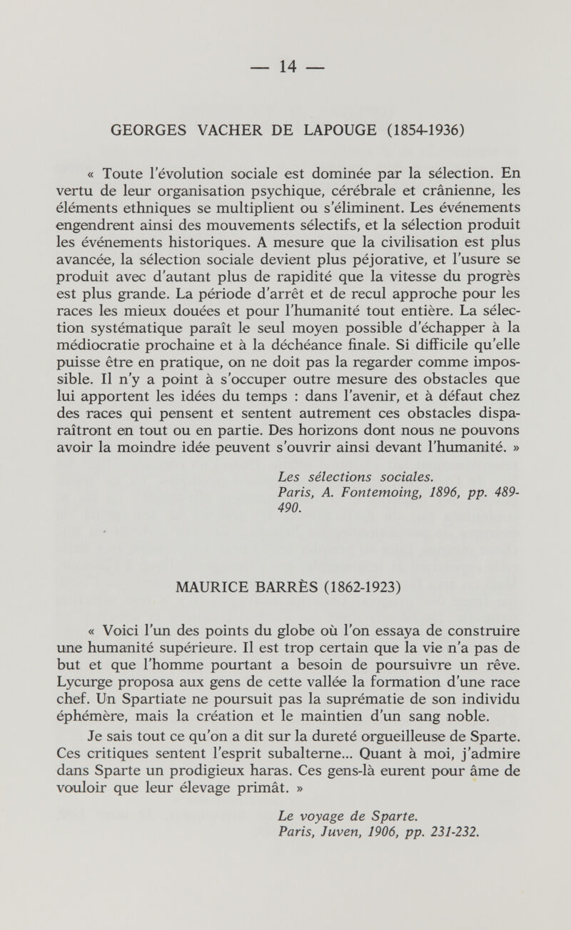 — 14 — GEORGES VACHER DE LAPOUGE (1854-1936) « Toute l'évolution sociale est dominée par la sélection. En vertu de leur organisation psychique, cérébrale et crânienne, les éléments ethniques se multiplient ou s'éliminent. Les événements engendrent ainsi des mouvements sélectifs, et la sélection produit les événements historiques. A mesure que la civilisation est plus avancée, la sélection sociale devient plus péjorative, et l'usure se produit avec d'autant plus de rapidité que la vitesse du progrès est plus grande. La période d'arrêt et de recul approche pour les races les mieux douées et pour l'humanité tout entière. La sélec¬ tion systématique paraît le seul moyen possible d'échapper à la médiocratie prochaine et à la déchéance finale. Si difficile qu'elle puisse être en pratique, on ne doit pas la regarder comme impos¬ sible. Il n'y a point à s'occuper outre mesure des obstacles que lui apportent les idées du temps : dans l'avenir, et à défaut chez des races qui pensent et sentent autrement ces obstacles dispa¬ raîtront en tout ou en partie. Des horizons dont nous ne pouvons avoir la moindre idée peuvent s'ouvrir ainsi devant l'humanité. » Les sélections sociales. Paris, A. Fontemoing, 1896, pp. 489- 490. MAURICE BARRÉS (1862-1923) « Voici l'un des points du globe où l'on essaya de construire une humanité supérieure. Il est trop certain que la vie n'a pas de but et que l'homme pourtant a besoin de poursuivre un rêve. Lycurge proposa aux gens de cette vallée la formation d'une race chef. Un Spartiate ne poursuit pas la suprématie de son individu éphémère, mais la création et le maintien d'un sang noble. Je sais tout ce qu'on a dit sur la dureté orgueilleuse de Sparte. Ces critiques sentent l'esprit subalterne... Quant à moi, j'admire dans Sparte un prodigieux haras. Ces gens-là eurent pour âme de vouloir que leur élevage primât. » Le voyage de Sparte. Paris, Juven, 1906, pp. 231-232.