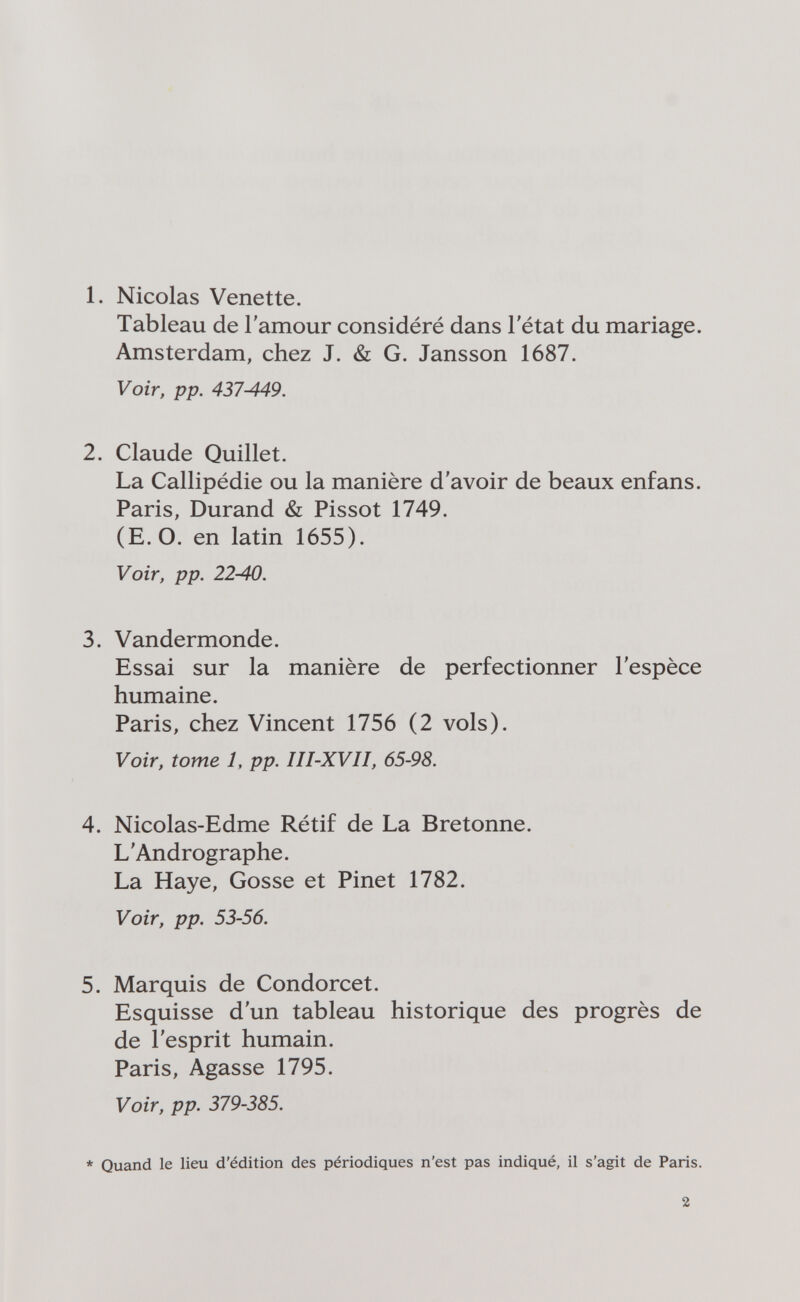 1. Nicolas Venette. Tableau de l'amour considéré dans l'état du mariage. Amsterdam, chez J. & G. Jansson 1687. Voir, pp. 437-449. 2. Claude Quillet. La Callipédie ou la manière d'avoir de beaux enfans. Paris, Durand & Pissot 1749. (E.O. en latin 1655). Voir, pp. 22-40. 3. Vandermonde. Essai sur la manière de perfectionner l'espèce humaine. Paris, chez Vincent 1756 (2 vols). Voir, tome 1. pp. III-XVII, 65-98. 4. Nicolas-Edme Rétif de La Bretonne. L'Andrographe. La Haye, Gosse et Pinet 1782. Voir, pp. 53-56. 5. Marquis de Condorcet. Esquisse d'un tableau historique des progrès de de l'esprit humain. Paris, Agas se 1795. Voir, pp. 379-385. * Quand le lieu d'édition des périodiques n'est pas indiqué, il s'agit de Paris. 2