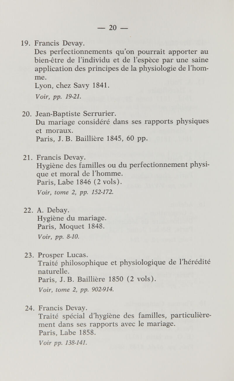 — 20 — 19. Francis Devay. Des perfectionnements qu'on pourrait apporter au bien-être de l'individu et de l'espèce par une saine application des principes de la physiologie de l'hom¬ me. Lyon, chez Savy 1841. Voir, pp. 19-21. 20. Jean-Baptiste Serrurier, Du mariage considéré dans ses rapports physiques et moraux. Paris, J. B. Baillière 1845, 60 pp. 21. Francis Devay. Hygiène des familles ou du perfectionnement physi¬ que et moral de l'homme. Paris, Labe 1846 (2 vols). Voir, tome 2, pp. 152-172. 22. A. Debay. Hygiène du mariage. Paris, Moquet 1848. Voir, pp. 8-10. 23. Prosper Lucas. Traité philosophique et physiologique de l'hérédité naturelle. Paris, J. B. Baillière 1850 (2 vols). Voir, tome 2, pp. 902-914. 24. Francis Devay. Traité spécial d'hygiène des familles, particulière¬ ment dans ses rapports avec le mariage. Paris, Labe 1858. Voir pp. 138-141.