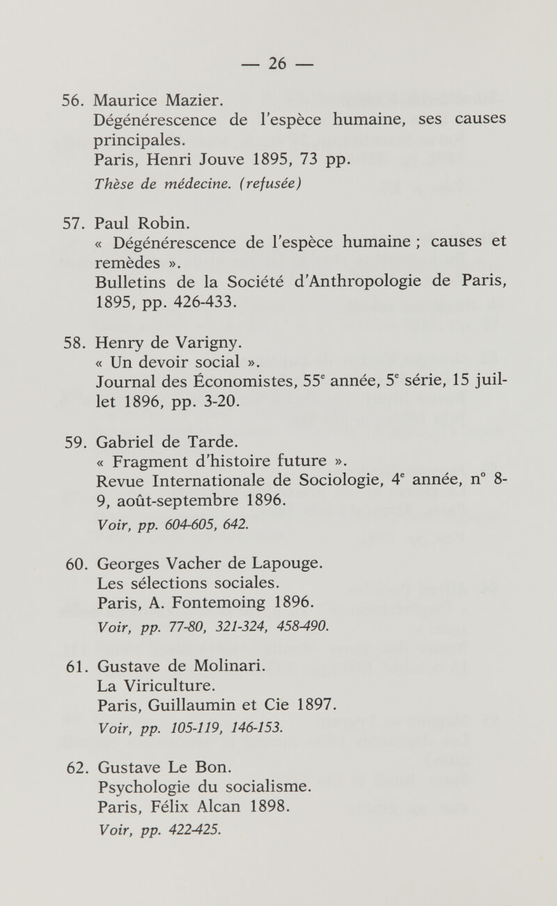 — 26 — 56. Maurice Mazier. Dégénérescence de l'espèce humaine, ses causes principales. Paris, Henri Jouve 1895, 73 pp. Thèse de médecine, (refusée) 57. Paul Robin. « Dégénérescence de l'espèce humaine ; causes et remèdes ». Bulletins de la Société d'Anthropologie de Paris, 1895, pp. 426-433. 58. Henry de Varigny. « Un devoir social ». Journal des Économistes, 55® année, 5® série, 15 juil¬ let 1896, pp. 3-20. 59. Gabriel de Tarde. « Fragment d'histoire future ». Revue Internationale de Sociologie, 4® année, n° 8- 9, août-septembre 1896. Voir, pp. 604-605, 642. 60. Georges Vacher de Lapouge. Les sélections sociales. Paris, A. Fontemoing 1896. Voir, pp. 77-80, 321-324, 458A90. 61. Gustave de Molinari. La Viriculture. Paris, Guillaumin et Cie 1897. Voir, pp. 105-119, 146-153. 62. Gustave Le Bon. Psychologie du socialisme. Paris, Félix Alean 1898. Voir, pp. 422-425.