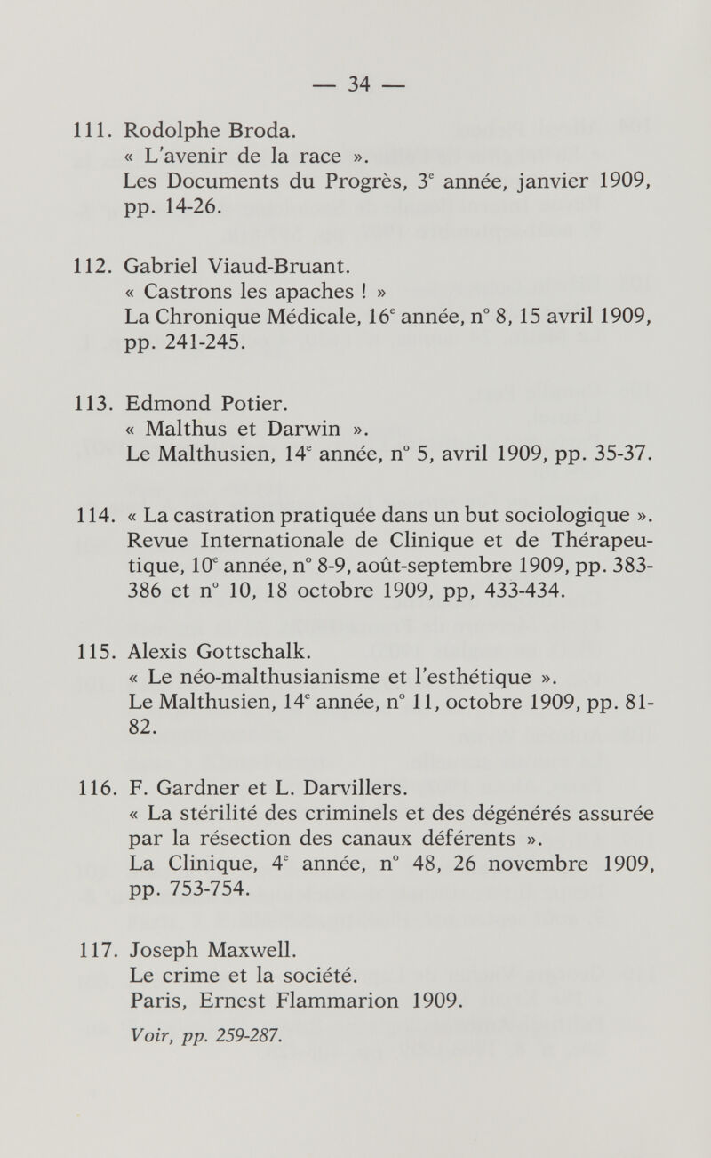 — 34 — 111. Rodolphe Broda. « L'avenir de la race ». Les Documents du Progrès, 3® année, janvier 1909, pp. 14-26. 112. Gabriel Viaud-Bruant. « Castrons les apaches ! » La Chronique Médicale, 16® année, n° 8, 15 avril 1909, pp. 241-245. 113. Edmond Potier. « Malthus et Darwin ». Le Malthusien, 14® année, n° 5, avril 1909, pp. 35-37. 114. « La castration pratiquée dans un but sociologique ». Revue Internationale de Clinique et de Thérapeu¬ tique, 10® année, n° 8-9, août-septembre 1909, pp. 383- 386 et n° 10, 18 octobre 1909, pp, 433-434. 115. Alexis Gottschalk. « Le néo-malthusianisme et l'esthétique ». Le Malthusien, 14® année, n° 11, octobre 1909, pp. 81- 82. 116. F. Gardner et L. Darvillers. « La stérilité des criminels et des dégénérés assurée par la résection des canaux déférents ». La Clinique, 4® année, n° 48, 26 novembre 1909, pp. 753-754. 117. Joseph Maxwell. Le crime et la société. Paris, Ernest Flammarion 1909. Voir, pp. 259-287.