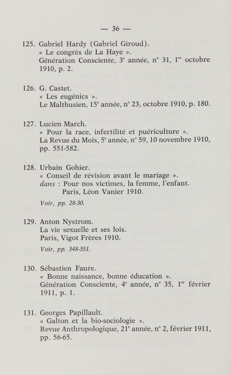 — 36 — 125. Gabriel Hardy (Gabriel Giroud). « Le congrès de La Haye ». Génération Consciente, 3^ année, n° 31, Г^ octobre 1910, p. 2. 126. G. Gastet. « Les eugénics ». Le Malthusien, 15^ année, n° 23, octobre 1910, p. 180. 127. Lucien March. « Pour la race, infertilité et puériculture ». La Revue du Mois, 5^ année, n° 59,10 novembre 1910, pp. 551-582. 128. Urbain Gohier. « Conseil de révision avant le mariage ». dans : Pour nos victimes, la femme, l'enfant. Paris, Léon Vanier 1910. Voir, pp. 28-30. 129. Anton Nystrom. La vie sexuelle et ses lois. Paris, Vigot Frères 1910. Voir, pp. 348-351. 130. Sébastien Faure. « Bonne naissance, bonne éducation ». Génération Consciente, 4® année, n° 35, Г février 1911, p. 1. 131. Georges Papillault. « Galton et la bio-sociologie ». Revue Anthropologique, 2Г année, n° 2, février 1911, pp. 56-65.