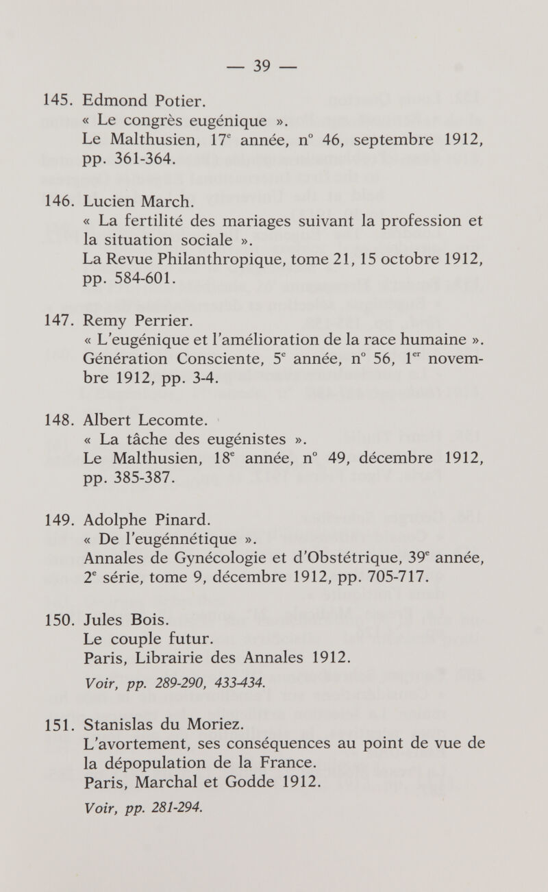 — 39 — 145. Edmond Potier. « Le congrès eugénique ». Le Malthusien, 17^ année, n° 46, septembre 1912, pp. 361-364. 146. Lucien March. « La fertilité des mariages suivant la profession et la situation sociale ». La Revue Philanthropique, tome 21,15 octobre 1912, pp. 584-601. 147. Remy Perrier. « L'eugénique et l'amélioration de la race humaine ». Génération Consciente, 5^ année, n° 56, novem¬ bre 1912, pp. 3-4. 148. Albert Lecomte. « La tâche des eugénistes ». Le Malthusien, 18® année, n° 49, décembre 1912, pp. 385-387. 149. Adolphe Pinard. « De l'eugénnétique ». Annales de Gynécologie et d'Obstétrique, 39® année, 2® série, tome 9, décembre 1912, pp. 705-717. 150. Jules Bois. Le couple futur. Paris, Librairie des Annales 1912. Voir, pp. 289-290, 433-434. 151. Stanislas du Moriez. L'avortement, ses conséquences au point de vue de la dépopulation de la France. Paris, Marchai et Godde 1912. Voir, pp. 281-294.