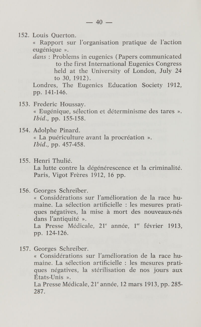 — 40 — 152. Louis Querton. « Rapport sur l'organisation pratique de l'action eugénique ». dans : Problems in eugenics ( Papers communicated to the first International Eugenics Congress held at the University of London, July 24 to 30, 1912). Londres, The Eugenics Education Society 1912, pp. 141-146. 153. Frederic Houssay. « Eugénique, sélection et déterminisme des tares ». Ibid., pp. 155-158. 154. Adolphe Pinard. « La puériculture avant la procréation ». Ibid., pp. 457-458. 155. Henri Thulié. La lutte contre la dégénérescence et la criminalité. Paris, Vigot Frères 1912, 16 pp. 156. Georges Schreiber. « Considérations sur l'amélioration de la race hu¬ maine. La sélection artificielle : les mesures prati¬ ques négatives, la mise à mort des nouveaux-nés dans l'antiquité ». La Presse Médicale, 2Г année, février 1913, pp. 124-126. 157. Georges Schreiber. « Considérations sur l'amélioration de la race hu¬ maine. La sélection artificielle : les mesures prati¬ ques négatives, la stérilisation de nos jours aux États-Unis ». La Presse Médicale, 2Г année, 12 mars 1913, pp. 285- 287.