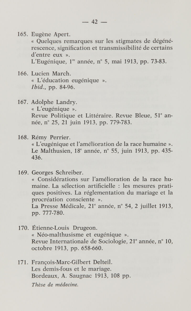 — 42 — 165. Eugène Apert. « Quelques remarques sur les stigmates de dégéné¬ rescence, signification et transmissibilité de certains d'entre eux ». L'Eugénique, 1*^ année, n° 5, mai 1913, pp. 73-83. 166. Lucien March. « L'éducation eugénique ». Ibid., pp. 84-96. 167. Adolphe Landry. « L'eugénique ». Revue Politique et Littéraire. Revue Bleue, 5Г an¬ née, n° 25, 21 juin 1913, pp. 779-783. 168. Rémy Perrier. « L'eugénique et l'amélioration de la race humaine ». Le Malthusien, 18® année, n° 55, juin 1913, pp. 435- 436. 169. Georges Schreiber. « Considérations sur l'amélioration de la race hu¬ maine. La sélection artificielle : les mesures prati¬ ques positives. La réglementation du mariage et la procréation consciente ». La Presse Médicale, 2Г année, n° 54, 2 juillet 1913, pp. 777-780. 170. Étienne-Louis Drugeon. « Néo-malthusisme et eugénique ». Revue Internationale de Sociologie, 2 Г année, n° 10, octobre 1913, pp. 658-660. 171. François-Marc-Gilbert Delteil. Les demis-fous et le mariage. Bordeaux, A. Saugnac 1913, 108 pp. Thèse de médecine.