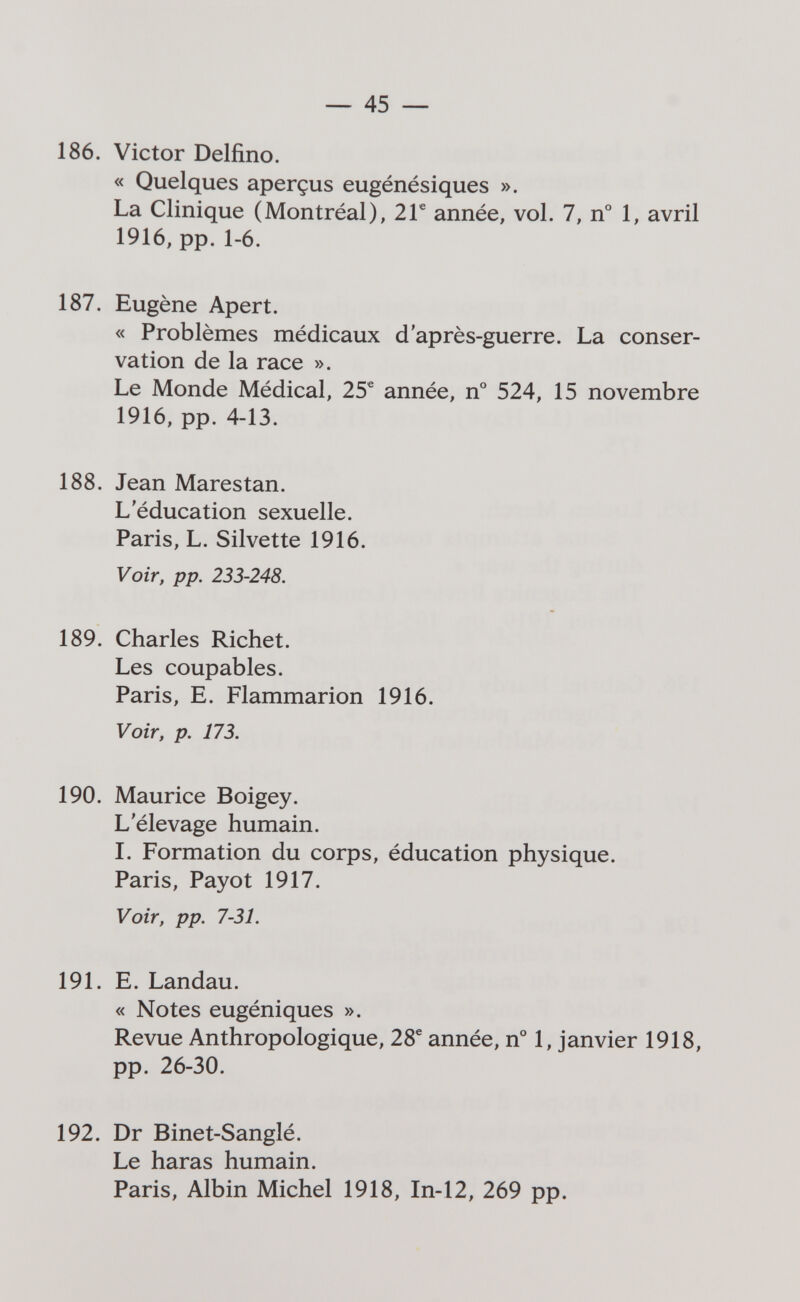 45 — 186. Victor Delfino. « Quelques aperçus eugénésiques ». La Clinique (Montréal), 2Г année, vol. 7, n° 1, avril 1916, pp. 1-6. 187. Eugène Apert. « Problèmes médicaux d'après-guerre. La conser¬ vation de la race ». Le Monde Médical, 25® année, n° 524, 15 novembre 1916, pp. 4-13. 188. Jean Mares tan. L'éducation sexuelle. Paris, L. Silvette 1916. Voir, pp. 233-248. 189. Charles Riebet. Les coupables. Paris, E. Flammarion 1916. Voir, p. 173. 190. Maurice Boigey. L'élevage humain. I. Formation du corps, éducation physique. Paris, Payot 1917. Voir, pp. 7-31. 191. E. Landau. « Notes eugéniques ». Revue Anthropologique, 28® année, n° 1, janvier 1918, pp. 26-30. 192. Dr Binet-Sanglé. Le haras humain. Paris, Albin Michel 1918, In-12, 269 pp.