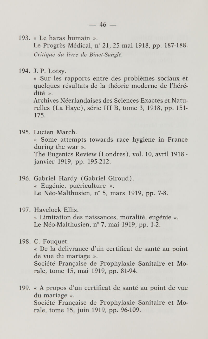 — 46 — 193. « Le haras humain ». Le Progrès Médical, n° 21, 25 mai 1918, pp. 187-188. Critique du livre de Bineî-Sanglé. 194. J. P. Lotsy. « Sur les rapports entre des problèmes sociaux et quelques résultats de la théorie moderne de l'héré¬ dité ». Archives Néerlandaises des Sciences Exactes et Natu¬ relles (La Haye), série III В, tome 3, 1918, pp. 151- 175. 195. Lucien March. « Some attempts towards race hygiene in France during the war ». The Eugenics Review (Londres), vol. 10, avril 1918 - janvier 1919, pp. 195-212. 196. Gabriel Hardy (Gabriel Giroud). « Eugénie, puériculture ». Le Néo-Malthusien, n° 5, mars 1919, pp. 7-8. 197. Havelock Ellis. « Limitation des naissances, moralité, eugènie ». Le Néo-Malthusien, n° 7, mai 1919, pp. 1-2. 198. C. Fouquet. « De la délivrance d'un certificat de santé au point de vue du mariage ». Société Française de Prophylaxie Sanitaire et Mo¬ rale, tome 15, mai 1919, pp. 81-94. 199. « A propos d'un certificat de santé au point de vue du mariage ». Société Française de Prophylaxie Sanitaire et Mo¬ rale, tome 15, juin 1919, pp. 96-109.