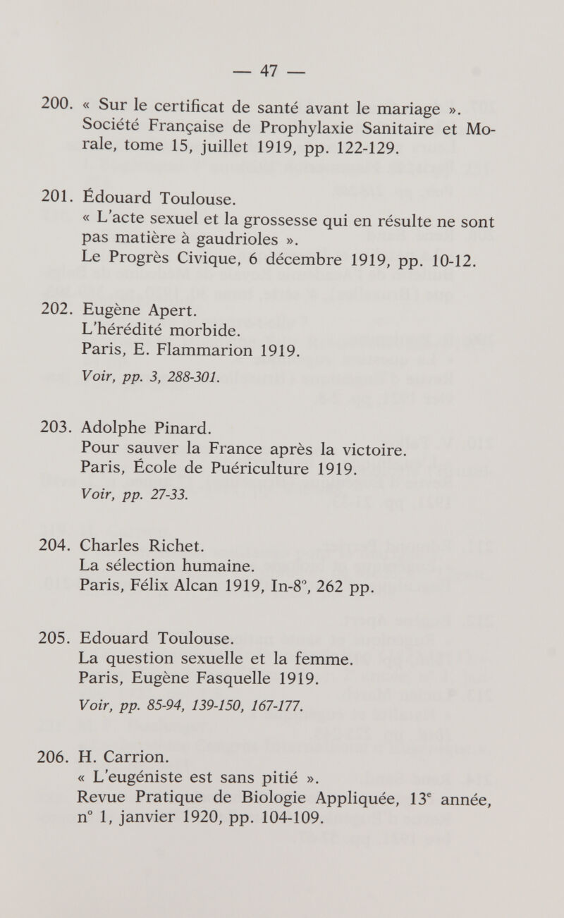 — 47 — 200. « Sur le certificat de santé avant le mariage ». Société Française de Prophylaxie Sanitaire et Mo¬ rale, tome 15, juillet 1919, pp. 122-129. 201. Édouard Toulouse. « L'acte sexuel et la grossesse qui en résulte ne sont pas matière à gaudrioles ». Le Progrès Civique, 6 décembre 1919, pp. 10-12. 202. Eugène Apert. L'hérédité morbide. Paris, E. Flammarion 1919. Voir, pp. 3, 288-301. 203. Adolphe Pinard. Pour sauver la France après la victoire. Paris, École de Puériculture 1919. Voir, pp. 27-33. 204. Charles Richet. La sélection humaine. Paris, Félix Alean 1919, In-S, 262 pp. 205. Edouard Toulouse. La question sexuelle et la femme. Paris, Eugène Fasquelle 1919. Voir, pp. 85-94, 139-150, 167-177. 206. H. Carrion. « L'eugéniste est sans pitié ». Revue Pratique de Biologie Appliquée, 13® année, n° 1, janvier 1920, pp. 104-109.