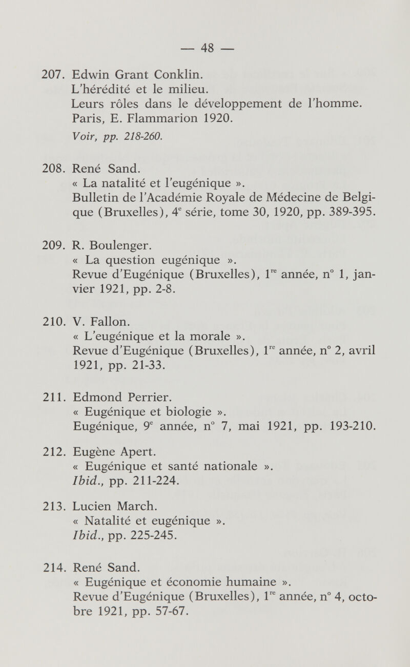 — 48 — 207. Edwin Grant Conklin. L'hérédité et le milieu. Leurs rôles dans le développement de l'homme. Paris, E. Flammarion 1920. Voir, pp. 218-260. 208. René Sand. « La natalité et l'eugénique ». Bulletin de l'Académie Royale de Médecine de Belgi¬ que (Bruxelles), 4® série, tome 30, 1920, pp. 389-395. 209. R. Boulenger. « La question eugénique ». Revue d'Eugénique (Bruxelles), 1*^ année, n° 1, jan¬ vier 1921, pp. 2-8. 210. V. Fallon. « L'eugénique et la morale ». Revue d'Eugénique (Bruxelles), 1 année, n° 2, avril 1921, pp. 21-33. 211. Edmond Perrier. « Eugénique et biologie ». Eugénique, 9® année, n° 7, mai 1921, pp. 193-210. 212. Eugène Apert. « Eugénique et santé nationale ». Ibid., pp. 211-224. 213. Lucien March. « Natalité et eugénique ». Ibid., pp. 225-245. 214. René Sand. « Eugénique et économie humaine ». Revue d'Eugénique (Bruxelles), 1^ année, n° 4, octo¬ bre 1921, pp. 57-67.