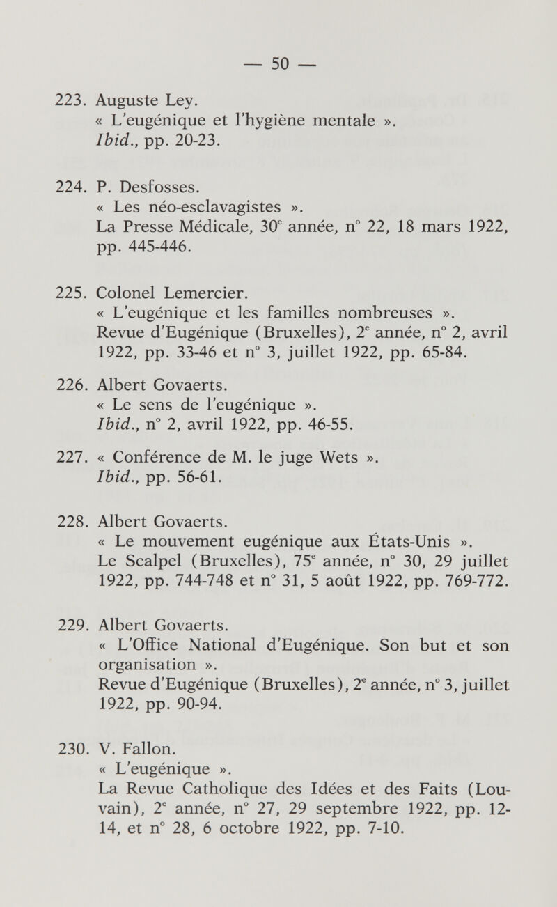 — 50 — 223. Auguste Ley. « L'eugénique et l'hj^giène mentale ». Ibid.y pp. 20-23. 224. P. Desfosses. « Les néo-esclavagistes ». La Presse Médicale, 30® année, n° 22, 18 mars 1922, pp. 445-446. 225. Colonel Lemercier. « L'eugénique et les familles nombreuses ». Revue d'Eugénique (Bruxelles), 2® année, n° 2, avril 1922, pp. 33-46 et n° 3, juillet 1922, pp. 65-84. 226. Albert Govaerts. « Le sens de l'eugénique ». Ibid., n° 2, avril 1922, pp. 46-55. 227. « Conférence de M. le juge Wets ». Ibid., pp. 56-61. 228. Albert Govaerts. « Le mouvement eugénique aux États-Unis ». Le Scalpel (Bruxelles), 75^ année, n° 30, 29 juillet 1922, pp. 744-748 et n° 31, 5 août 1922, pp. 769-772. 229. Albert Govaerts. « L'Office National d'Eugénique. Son but et son organisation ». Revue d'Eugénique (Bruxelles), 2® année, n° 3, juillet 1922, pp. 90-94. 230. V, Fallon. « L'eugénique ». La Revue Catholique des Idées et des Faits (Lou¬ vain), 2^ année, n° 27, 29 septembre 1922, pp. 12- 14, et n° 28, 6 octobre 1922, pp. 7-10.