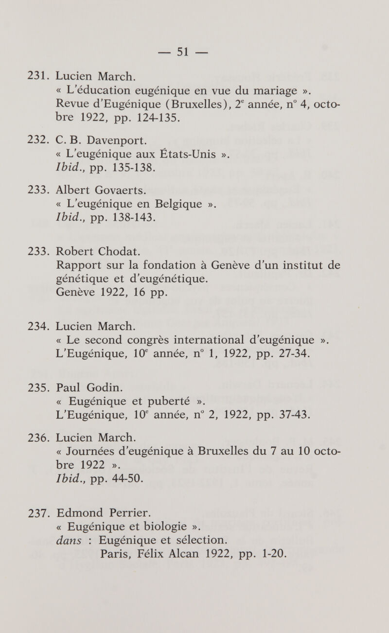 — 51 — 231. Luden March. « L'éducation eugénique en vue du mariage ». Revue d'Eugénique (Bruxelles), 2^ année, n° 4, octo¬ bre 1922, pp. 124-135. 232. C.B. Davenport. « L'eugénique aux États-Unis ». Ibid., pp. 135-138. 233. Albert Govaerts. « L'eugénique en Belgique ». Ibid., pp. 138-143. 233. Robert Chodat. Rapport sur la fondation à Genève d'un institut de génétique et d'eugénétique. Genève 1922, 16 pp. 234. Lucien March. « Le second congrès international d'eugénique ». L'Eugénique, 10^ année, n° 1, 1922, pp. 27-34. 235. Paul Godin. « Eugénique et puberté ». L'Eugénique, 10® année, n 2, 1922, pp. 37-43. 236. Lucien March. « Journées d'eugénique à Bruxelles du 7 au 10 octo¬ bre 1922 ». Ibid., pp. 44-50. 237. Edmond Perrier. « Eugénique et biologie ». dans : Eugénique et sélection. Paris, Félix Alean 1922, pp. 1-20.