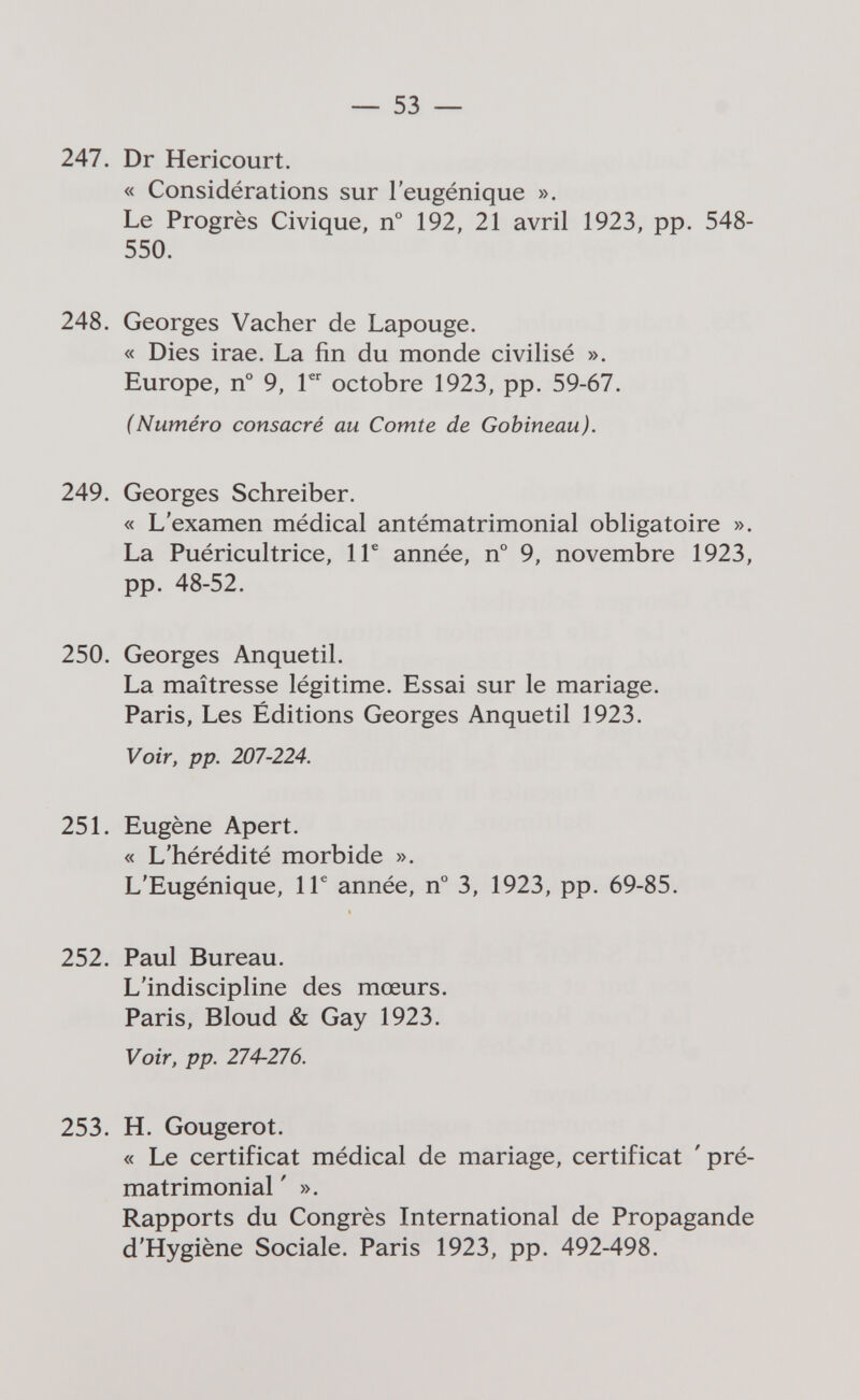 — 53 — 247. Dr Hericourt. « Considérations sur l'eugénique ». Le Progrès Civique, n° 192, 21 avril 1923, pp. 548- 550. 248. Georges Vacher de Lapouge. « Dies irae. La fin du monde civilisé ». Europe, n° 9, V octobre 1923, pp. 59-67. (Numéro consacré au Comte de Gobineau). 249. Georges Schreiber. « L'examen médical antématrimonial obligatoire ». La Puéricultrice, 1Г année, n° 9, novembre 1923, pp. 48-52. 250. Georges Anquetil. La maîtresse légitime. Essai sur le mariage. Paris, Les Éditions Georges Anquetil 1923. Voir, pp. 207-224. 251. Eugène Apert. « L'hérédité morbide ». L'Eugénique, 1Г année, n° 3, 1923, pp. 69-85. 252. Paul Bureau. L'indiscipline des mœurs. Paris, Bloud & Gay 1923. Voir, pp. 274-276. 253. H. Gougerot. « Le certificat médical de mariage, certificat ' pré¬ matrimonial ' ». Rapports du Congrès International de Propagande d'Hygiène Sociale. Paris 1923, pp. 492-498.