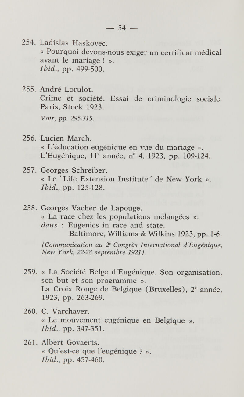 — 54 — 254. Ladisias Haskovec. « Pourquoi devons-nous exiger un certificat médical avant le mariage ! ». Ibid., pp. 499-500. 255. André Lorulot. Crime et société. Essai de criminologie sociale. Paris, Stock 1923. Voir, pp. 295-315. 256. Lucien March. « L'éducation eugénique en vue du mariage ». L'Eugénique, 1Г année, n° 4, 1923, pp. 109-124. 257. Georges Schreiber. « Le ' Life Extension Institute ' de New York ». Ibid., pp. 125-128. 258. Georges Vacher de Lapouge. « La race chez les populations mélangées ». dans : Eugenics in race and state. Baltimore, Williams & Wilkins 1923, pp. 1-6. (Communication au 2^ Congrès International d'Eugénique, New York, 22-28 septembre 1921). 259. « La Société Belge d'Eugénique. Son organisation, son but et son programme ». La Croix Rouge de Belgique (Bruxelles), 2^ année, 1923, pp. 263-269. 260. C. Varchaver. « Le mouvement eugénique en Belgique ». Ibid., pp. 347-351. 261. Albert Govaerts. « Qu'est-ce que l'eugénique ? ». Ibid., pp. 457-460.