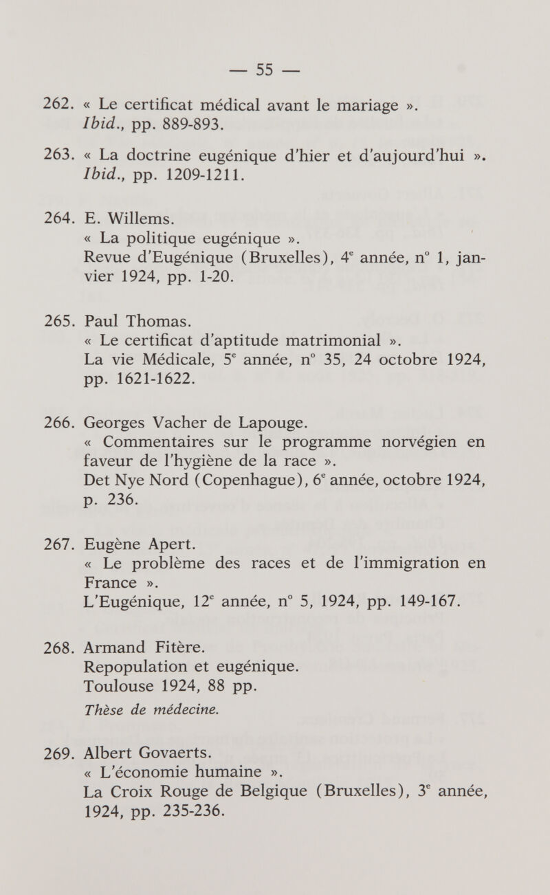 — 55 — 262. « Le certificat médical avant le mariage ». Ihid., pp. 889-893. 263. « La doctrine eugénique d'hier et d'aujourd'hui ». Ibid., pp. 1209-1211. 264. E. Willems. « La politique eugénique ». Revue d'Eugénique (Bruxelles), 4® année, n° 1, jan¬ vier 1924, pp. 1-20. 265. Paul Thomas. « Le certificat d'aptitude matrimonial ». La vie Médicale, 5^ année, n° 35, 24 octobre 1924, pp. 1621-1622. 266. Georges Vacher de Lapouge. « Commentaires sur le programme norvégien en faveur de l'hygiène de la race ». Det Nye Nord (Copenhague), 6^ année, octobre 1924, p. 236. 267. Eugène Apert. « Le problème des races et de l'immigration en France ». L'Eugénique, 12^ année, n° 5, 1924, pp. 149-167. 268. Armand Fitère. Repopulation et eugénique. Toulouse 1924, 88 pp. Thèse de médecine. 269. Albert Govaerts. « L'économie humaine ». La Croix Rouge de Belgique (Bruxelles), 3^ année, 1924, pp. 235-236.