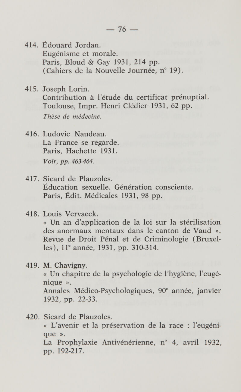 — 76 — 414. Édouard Jordan. Eugénisme et morale. Paris, Bloud & Gay 1931, 214 pp. (Cahiers de la Nouvelle Journée, n° 19). 415. Joseph Lorin. Contribution à l'étude du certificat prénuptial. Toulouse, Impr. Henri Clédier 1931, 62 pp. Thèse de médecine. 416. Ludovic Naudeau. La France se regarde. Paris, Hachette 1931. Voir, pp. 463-464. 417. Sicard de Plauzoles. Éducation sexuelle. Génération consciente. Paris, Édit. Médicales 1931, 98 pp. 418. Louis Vervaeck. « Un an d'application de la loi sur la stérilisation des anormaux mentaux dans le canton de Vaud ». Revue de Droit Pénal et de Criminologie (Bruxel¬ les), 1Г année, 1931, pp. 310-314. 419. M. Chavigny. « Un chapitre de la psychologie de l'hygiène, l'eugé¬ nique ». Annales Médico-Psychologiques, 90® année, janvier 1932, pp. 22-33. 420. Sicard de Plauzoles. « L'avenir et la préservation de la race : l'eugéni¬ que ». La Prophylaxie Antivénérienne, n° 4, avril 1932, pp. 192-217.