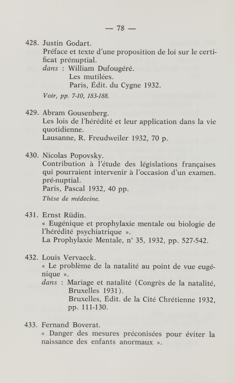 — 78 — 428. Justin Godart. Préface et texte d'une proposition de loi sur le certi¬ ficat prénuptial. dans : William Dufougéré. Les mutilées. Paris, Édit, du Cygne 1932. Voir, pp. 7-10, 183-188. 429. Abram Gousenberg. Les lois de l'hérédité et leur application dans la vie quotidienne. Lausanne, R. Freudweiler 1932, 70 p. 430. Nicolas Popovsky. Contribution à l'étude des législations françaises qui pourraient intervenir à l'occasion d'un examen, pré-nuptial. Paris, Pascal 1932, 40 pp. Thèse de médecine. 431. Ernst Rüdin. « Eugénique et prophylaxie mentale ou biologie de l'hérédité psychiatrique ». La Prophylaxie Mentale, n° 35, 1932, pp. 527-542. 432. Louis Vervaeck. « Le problème de la natalité au point de vue eugé¬ nique ». dans : Mariage et natalité (Congrès de la natalité, Bruxelles 1931). Bruxelles, Édit. de la Cité Chrétienne 1932, pp. 111-130. 433. Fernand Boverat. « Danger des mesures préconisées pour éviter la naissance des enfants anormaux ».