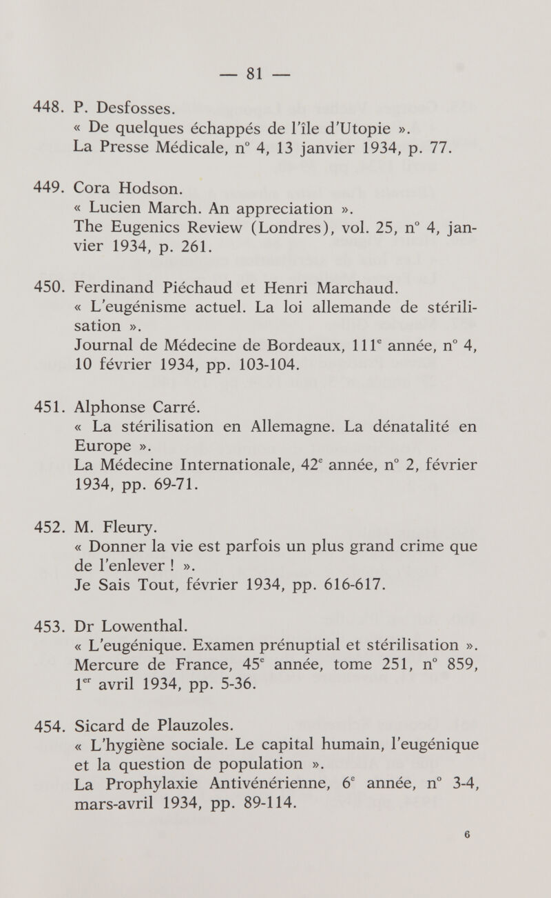 — 81 — 448. P. Desfosses. « De quelques échappés de l'île d'Utopie ». La Presse Médicale, n° 4, 13 janvier 1934, p. 77. 449. Cora Hodson. « Lucien March. An appreciation ». The Eugenics Review (Londres), vol. 25, n° 4, jan¬ vier 1934, p. 261. 450. Ferdinand Piéchaud et Henri Marchaud. « L'eugénisme actuel. La loi allemande de stérili¬ sation ». Journal de Médecine de Bordeaux, 11Г année, n° 4, 10 février 1934, pp. 103-104. 451. Alphonse Carré. « La stérilisation en Allemagne. La dénatalité en Europe ». La Médecine Internationale, 42® année, n° 2, février 1934, pp. 69-71. 452. M. Fleury. « Donner la vie est parfois un plus grand crime que de l'enlever ! ». Je Sais Tout, février 1934, pp. 616-617. 453. Dr Lowenthal. « L'eugénique. Examen prénuptial et stérilisation ». Mercure de France, 45^ année, tome 251, n° 859, Г avril 1934, pp. 5-36. 454. Sicard de Plauzoles. « L'hygiène sociale. Le capital humain, l'eugénique et la question de population ». La Prophylaxie Antivénérienne, 6® année, n° 3-4, mars-avril 1934, pp. 89-114. 6