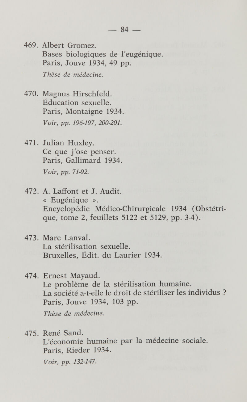 — 84 — 469. Albert Gromez. Bases biologiques de l'eugénique. Paris, Jouve 1934, 49 pp. Thèse de médecine. 470. Magnus Hirschfeld. Éducation sexuelle. Paris, Montaigne 1934. Voir, pp. 196-197, 200-201. 471. Julian Huxley. Ce que j'ose penser. Paris, Gallimard 1934. Voir, pp. 71-92. 472. A. LafiFont et J. Audit. « Eugénique ». Encyclopédie Médico-Chirurgicale 1934 (Obstétri¬ que, tome 2, feuillets 5122 et 5129, pp. 3-4). 473. Marc Lanval. La stérilisation sexuelle. Bruxelles, Édit. du Laurier 1934. 474. Ernest Mayaud. Le problème de la stérilisation humaine. La société a-t-elle le droit de stériliser les individus ? Paris, Jom^e 1934, 103 pp. Thèse de médecine. 475. René Sand. L'économie humaine par la médecine sociale. Paris, Rieder 1934. Voir, pp. 132-147.