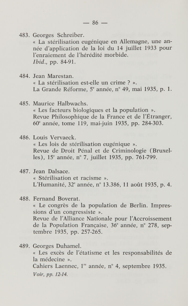 — 86 — 483. Georges Schreiber. « La stérilisation eugénique en Allemagne, une an¬ née d'application de la loi du 14 juillet 1933 pour l'enraiement de l'hérédité morbide. Ibid., pp. 84-91. 484. Jean Marestan. « La stérilisation est-elle un crime ? ». La Grande Réforme, 5^ année, n° 49, mai 1935, p. 1. 485. Maurice Halb wachs. « Les facteurs biologiques et la population ». Revue Philosophique de la France et de l'Étranger, 60® année, tome 119, mai-juin 1935, pp. 284-303. 486. Louis Vervaeck. « Les lois de stérilisation eugénique ». Revue de Droit Pénal et de Criminologie (Bruxel¬ les), 15® année, n° 7, juillet 1935, pp. 761-799. 487. Jean Dalsace. « Stérilisation et racisme ». L'Humanité, 32® année, n° 13.386, 11 août 1935, p. 4. 488. Fernand Boverat. « Le congrès de la population de Berlin. Impres¬ sions d'un congressiste ». Revue de l'Alliance Nationale pour l'Accroissement de la Population Française, 36® année, n° 278, sep¬ tembre 1935, pp. 257-265. 489. Georges Duhamel. « Les excès de l'étatisme et les responsabilités de la médecine ». Cahiers Laennec, l'^ année, n° 4, septembre 1935. Voir, pp. 12-14.