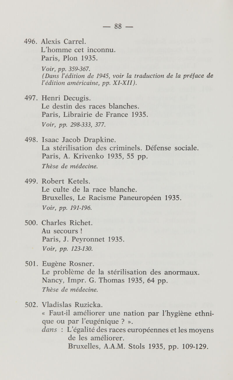 — 88 — 496. Alexis Carrel. L'homme cet inconnu. Paris, Pion 1935. Voir, pp. 359-367. (Dans l'édition de 1945, voir la traduction de la préface de l'édition américaine, pp. XI-XII). 497. Henri Decugis. Le destin des races blanches. Paris, Librairie de France 1935. Voir, pp. 298-333, 377. 498. Isaac Jacob Drapkine. La stérilisation des criminels. Défense sociale. Paris, A. Krivenko 1935, 55 pp. Thèse de médecine. 499. Robert Ketels. Le culte de la race blanche. Bruxelles, Le Racisme Paneuropéen 1935. Voir, pp. 191-196. 500. Charles Richet. Au secours ! Paris, J. Peyronnet 1935. Voir, pp. 123-130. 501. Eugène Rosner. Le problème de la stérilisation des anormaux. Nancy, Impr. G. Thomas 1935, 64 pp. Thèse de médecine. 502. Vladislas Ruzicka. « Faut-il améliorer une nation par l'hygiène ethni¬ que ou par l'eugénique ? ». dans : L'égalité des races européennes et les moyens de les améliorer. Bruxelles, A.A.M. Stols 1935, pp. 109-129.